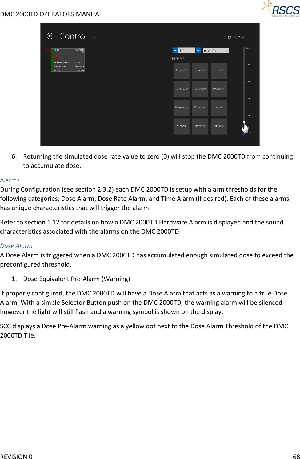 DMC 2000TD OPERATORS MANUAL      6. Returning the simulated dose rate value to zero (0) will stop the DMC 2000TD from continuing to accumulate dose. Alarms During Configuration (see section 2.3.2) each DMC 2000TD is setup with alarm thresholds for the following categories; Dose Alarm, Dose Rate Alarm, and Time Alarm (if desired). Each of these alarms has unique characteristics that will trigger the alarm.  Refer to section 1.12 for details on how a DMC 2000TD Hardware Alarm is displayed and the sound characteristics associated with the alarms on the DMC 2000TD.  Dose Alarm A Dose Alarm is triggered when a DMC 2000TD has accumulated enough simulated dose to exceed the preconfigured threshold.  1. Dose Equivalent Pre-Alarm (Warning) If properly configured, the DMC 2000TD will have a Dose Alarm that acts as a warning to a true Dose Alarm. With a simple Selector Button push on the DMC 2000TD, the warning alarm will be silenced however the light will still flash and a warning symbol is shown on the display.  SCC displays a Dose Pre-Alarm warning as a yellow dot next to the Dose Alarm Threshold of the DMC 2000TD Tile. REVISION 0    68 