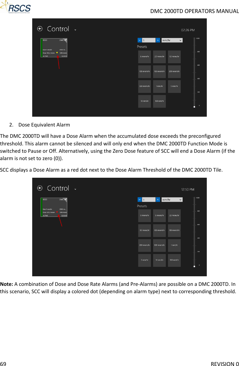     DMC 2000TD OPERATORS MANUAL  2. Dose Equivalent Alarm  The DMC 2000TD will have a Dose Alarm when the accumulated dose exceeds the preconfigured threshold. This alarm cannot be silenced and will only end when the DMC 2000TD Function Mode is switched to Pause or Off. Alternatively, using the Zero Dose feature of SCC will end a Dose Alarm (if the alarm is not set to zero (0)).  SCC displays a Dose Alarm as a red dot next to the Dose Alarm Threshold of the DMC 2000TD Tile.   Note: A combination of Dose and Dose Rate Alarms (and Pre-Alarms) are possible on a DMC 2000TD. In this scenario, SCC will display a colored dot (depending on alarm type) next to corresponding threshold.  69     REVISION 0 