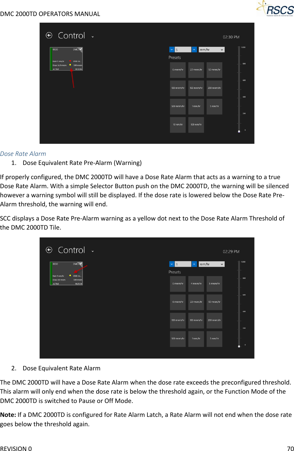 DMC 2000TD OPERATORS MANUAL      Dose Rate Alarm 1. Dose Equivalent Rate Pre-Alarm (Warning) If properly configured, the DMC 2000TD will have a Dose Rate Alarm that acts as a warning to a true Dose Rate Alarm. With a simple Selector Button push on the DMC 2000TD, the warning will be silenced however a warning symbol will still be displayed. If the dose rate is lowered below the Dose Rate Pre-Alarm threshold, the warning will end.  SCC displays a Dose Rate Pre-Alarm warning as a yellow dot next to the Dose Rate Alarm Threshold of the DMC 2000TD Tile.  2. Dose Equivalent Rate Alarm The DMC 2000TD will have a Dose Rate Alarm when the dose rate exceeds the preconfigured threshold. This alarm will only end when the dose rate is below the threshold again, or the Function Mode of the DMC 2000TD is switched to Pause or Off Mode.  Note: If a DMC 2000TD is configured for Rate Alarm Latch, a Rate Alarm will not end when the dose rate goes below the threshold again.  REVISION 0    70 