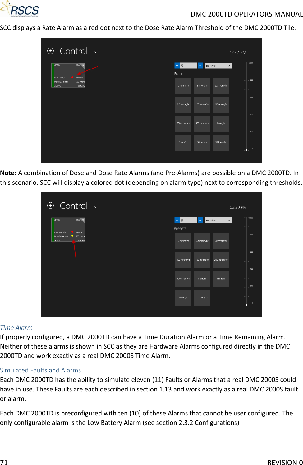     DMC 2000TD OPERATORS MANUAL SCC displays a Rate Alarm as a red dot next to the Dose Rate Alarm Threshold of the DMC 2000TD Tile.   Note: A combination of Dose and Dose Rate Alarms (and Pre-Alarms) are possible on a DMC 2000TD. In this scenario, SCC will display a colored dot (depending on alarm type) next to corresponding thresholds.   Time Alarm If properly configured, a DMC 2000TD can have a Time Duration Alarm or a Time Remaining Alarm. Neither of these alarms is shown in SCC as they are Hardware Alarms configured directly in the DMC 2000TD and work exactly as a real DMC 2000S Time Alarm. Simulated Faults and Alarms Each DMC 2000TD has the ability to simulate eleven (11) Faults or Alarms that a real DMC 2000S could have in use. These Faults are each described in section 1.13 and work exactly as a real DMC 2000S fault or alarm.  Each DMC 2000TD is preconfigured with ten (10) of these Alarms that cannot be user configured. The only configurable alarm is the Low Battery Alarm (see section 2.3.2 Configurations)  71     REVISION 0 
