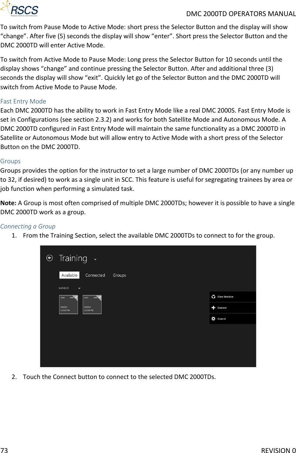    DMC 2000TD OPERATORS MANUAL To switch from Pause Mode to Active Mode: short press the Selector Button and the display will show “change”. After five (5) seconds the display will show “enter”. Short press the Selector Button and the DMC 2000TD will enter Active Mode.  To switch from Active Mode to Pause Mode: Long press the Selector Button for 10 seconds until the display shows “change” and continue pressing the Selector Button. After and additional three (3) seconds the display will show “exit”. Quickly let go of the Selector Button and the DMC 2000TD will switch from Active Mode to Pause Mode. Fast Entry Mode Each DMC 2000TD has the ability to work in Fast Entry Mode like a real DMC 2000S. Fast Entry Mode is set in Configurations (see section 2.3.2) and works for both Satellite Mode and Autonomous Mode. A DMC 2000TD configured in Fast Entry Mode will maintain the same functionality as a DMC 2000TD in Satellite or Autonomous Mode but will allow entry to Active Mode with a short press of the Selector Button on the DMC 2000TD.   Groups Groups provides the option for the instructor to set a large number of DMC 2000TDs (or any number up to 32, if desired) to work as a single unit in SCC. This feature is useful for segregating trainees by area or job function when performing a simulated task.  Note: A Group is most often comprised of multiple DMC 2000TDs; however it is possible to have a single DMC 2000TD work as a group. Connecting a Group 1. From the Training Section, select the available DMC 2000TDs to connect to for the group.  2. Touch the Connect button to connect to the selected DMC 2000TDs. 73     REVISION 0 