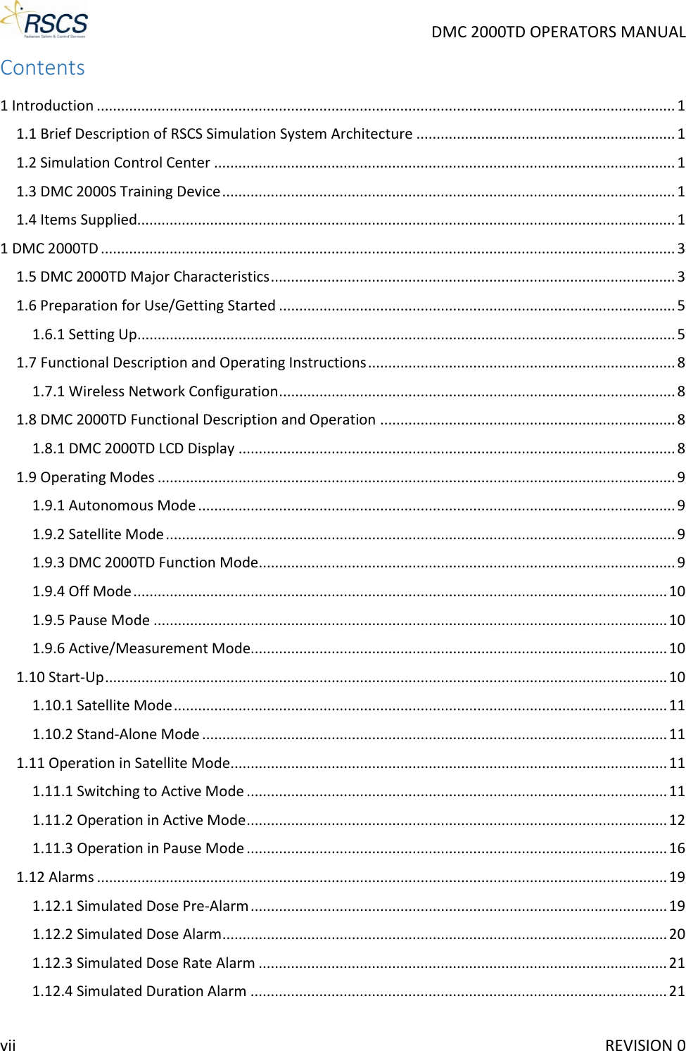     DMC 2000TD OPERATORS MANUAL Contents 1 Introduction ............................................................................................................................................... 1 1.1 Brief Description of RSCS Simulation System Architecture ................................................................ 1 1.2 Simulation Control Center .................................................................................................................. 1 1.3 DMC 2000S Training Device ................................................................................................................ 1 1.4 Items Supplied..................................................................................................................................... 1 1 DMC 2000TD .............................................................................................................................................. 3 1.5 DMC 2000TD Major Characteristics .................................................................................................... 3 1.6 Preparation for Use/Getting Started .................................................................................................. 5 1.6.1 Setting Up ..................................................................................................................................... 5 1.7 Functional Description and Operating Instructions ............................................................................ 8 1.7.1 Wireless Network Configuration .................................................................................................. 8 1.8 DMC 2000TD Functional Description and Operation ......................................................................... 8 1.8.1 DMC 2000TD LCD Display ............................................................................................................ 8 1.9 Operating Modes ................................................................................................................................ 9 1.9.1 Autonomous Mode ...................................................................................................................... 9 1.9.2 Satellite Mode .............................................................................................................................. 9 1.9.3 DMC 2000TD Function Mode ....................................................................................................... 9 1.9.4 Off Mode .................................................................................................................................... 10 1.9.5 Pause Mode ............................................................................................................................... 10 1.9.6 Active/Measurement Mode....................................................................................................... 10 1.10 Start-Up ........................................................................................................................................... 10 1.10.1 Satellite Mode .......................................................................................................................... 11 1.10.2 Stand-Alone Mode ................................................................................................................... 11 1.11 Operation in Satellite Mode ............................................................................................................ 11 1.11.1 Switching to Active Mode ........................................................................................................ 11 1.11.2 Operation in Active Mode ........................................................................................................ 12 1.11.3 Operation in Pause Mode ........................................................................................................ 16 1.12 Alarms ............................................................................................................................................. 19 1.12.1 Simulated Dose Pre-Alarm ....................................................................................................... 19 1.12.2 Simulated Dose Alarm .............................................................................................................. 20 1.12.3 Simulated Dose Rate Alarm ..................................................................................................... 21 1.12.4 Simulated Duration Alarm ....................................................................................................... 21 vii     REVISION 0 