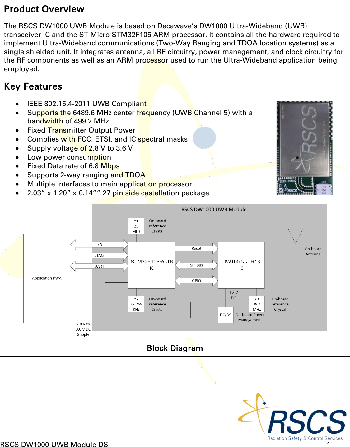  RSCS DW1000 UWB Module DS      1  Product Overview The RSCS DW1000 UWB Module is based on Decawave’s DW1000 Ultra-Wideband (UWB) transceiver IC and the ST Micro STM32F105 ARM processor. It contains all the hardware required to implement Ultra-Wideband communications (Two-Way Ranging and TDOA location systems) as a single shielded unit. It integrates antenna, all RF circuitry, power management, and clock circuitry for the RF components as well as an ARM processor used to run the Ultra-Wideband application being employed. Key Features • IEEE 802.15.4-2011 UWB Compliant • Supports the 6489.6 MHz center frequency (UWB Channel 5) with a bandwidth of 499.2 MHz • Fixed Transmitter Output Power • Complies with FCC, ETSI, and IC spectral masks • Supply voltage of 2.8 V to 3.6 V • Low power consumption • Fixed Data rate of 6.8 Mbps • Supports 2-way ranging and TDOA • Multiple Interfaces to main application processor • 2.03” x 1.20” x 0.14”” 27 pin side castellation package   Block Diagram 