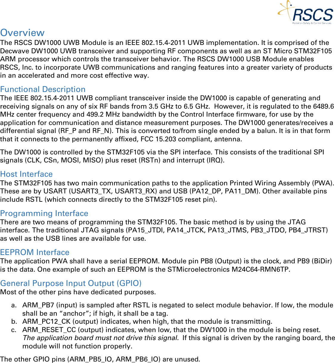  Overview The RSCS DW1000 UWB Module is an IEEE 802.15.4-2011 UWB implementation. It is comprised of the Decwave DW1000 UWB transceiver and supporting RF components as well as an ST Micro STM32F105 ARM processor which controls the transceiver behavior. The RSCS DW1000 USB Module enables RSCS, Inc. to incorporate UWB communications and ranging features into a greater variety of products in an accelerated and more cost effective way.   Functional Description The IEEE 802.15.4-2011 UWB compliant transceiver inside the DW1000 is capable of generating and receiving signals on any of six RF bands from 3.5 GHz to 6.5 GHz.  However, it is regulated to the 6489.6 MHz center frequency and 499.2 MHz bandwidth by the Control Interface firmware, for use by the application for communication and distance measurement purposes. The DW1000 generates/receives a differential signal (RF_P and RF_N). This is converted to/from single ended by a balun. It is in that form that it connects to the permanently affixed, FCC 15.203 compliant, antenna. The DW1000 is controlled by the STM32F105 via the SPI interface. This consists of the traditional SPI signals (CLK, CSn, MOSI, MISO) plus reset (RSTn) and interrupt (IRQ). Host Interface The STM32F105 has two main communication paths to the application Printed Wiring Assembly (PWA). These are by USART (USART3_TX, USART3_RX) and USB (PA12_DP, PA11_DM). Other available pins include RSTL (which connects directly to the STM32F105 reset pin). Programming Interface There are two means of programming the STM32F105. The basic method is by using the JTAG interface. The traditional JTAG signals (PA15_JTDI, PA14_JTCK, PA13_JTMS, PB3_JTDO, PB4_JTRST) as well as the USB lines are available for use. EEPROM Interface The application PWA shall have a serial EEPROM. Module pin PB8 (Output) is the clock, and PB9 (BiDir) is the data. One example of such an EEPROM is the STMicroelectronics M24C64-RMN6TP. General Purpose Input Output (GPIO) Most of the other pins have dedicated purposes. a. ARM_PB7 (input) is sampled after RSTL is negated to select module behavior. If low, the module shall be an “anchor”; if high, it shall be a tag. b. ARM_PC12_CK (output) indicates, when high, that the module is transmitting. c. ARM_RESET_CC (output) indicates, when low, that the DW1000 in the module is being reset.  The application board must not drive this signal.  If this signal is driven by the ranging board, the module will not function properly. The other GPIO pins (ARM_PB5_IO, ARM_PB6_IO) are unused. 