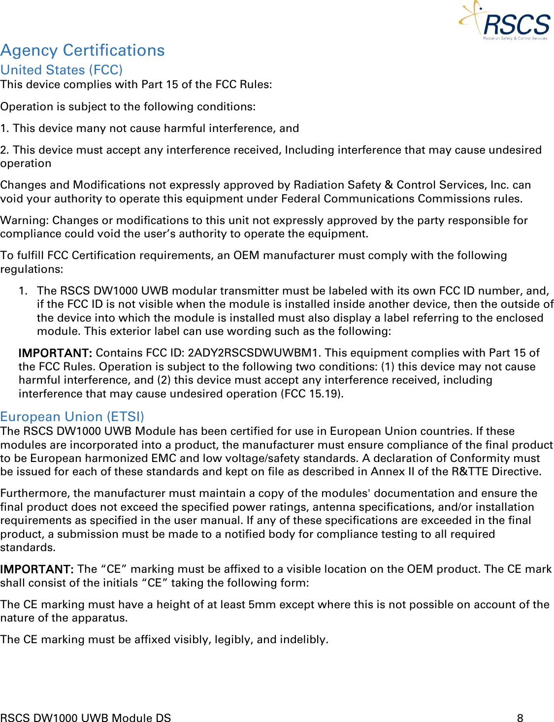  RSCS DW1000 UWB Module DS      8  Agency Certifications United States (FCC) This device complies with Part 15 of the FCC Rules:  Operation is subject to the following conditions:  1. This device many not cause harmful interference, and  2. This device must accept any interference received, Including interference that may cause undesired operation Changes and Modifications not expressly approved by Radiation Safety &amp; Control Services, Inc. can void your authority to operate this equipment under Federal Communications Commissions rules. Warning: Changes or modifications to this unit not expressly approved by the party responsible for compliance could void the user’s authority to operate the equipment.  To fulfill FCC Certification requirements, an OEM manufacturer must comply with the following regulations: 1. The RSCS DW1000 UWB modular transmitter must be labeled with its own FCC ID number, and, if the FCC ID is not visible when the module is installed inside another device, then the outside of the device into which the module is installed must also display a label referring to the enclosed module. This exterior label can use wording such as the following: IMPORTANT: Contains FCC ID: 2ADY2RSCSDWUWBM1. This equipment complies with Part 15 of the FCC Rules. Operation is subject to the following two conditions: (1) this device may not cause harmful interference, and (2) this device must accept any interference received, including interference that may cause undesired operation (FCC 15.19). European Union (ETSI) The RSCS DW1000 UWB Module has been certified for use in European Union countries. If these modules are incorporated into a product, the manufacturer must ensure compliance of the final product to be European harmonized EMC and low voltage/safety standards. A declaration of Conformity must be issued for each of these standards and kept on file as described in Annex II of the R&amp;TTE Directive. Furthermore, the manufacturer must maintain a copy of the modules&apos; documentation and ensure the final product does not exceed the specified power ratings, antenna specifications, and/or installation requirements as specified in the user manual. If any of these specifications are exceeded in the final product, a submission must be made to a notified body for compliance testing to all required standards. IMPORTANT: The “CE” marking must be affixed to a visible location on the OEM product. The CE mark shall consist of the initials “CE” taking the following form: The CE marking must have a height of at least 5mm except where this is not possible on account of the nature of the apparatus. The CE marking must be affixed visibly, legibly, and indelibly.   