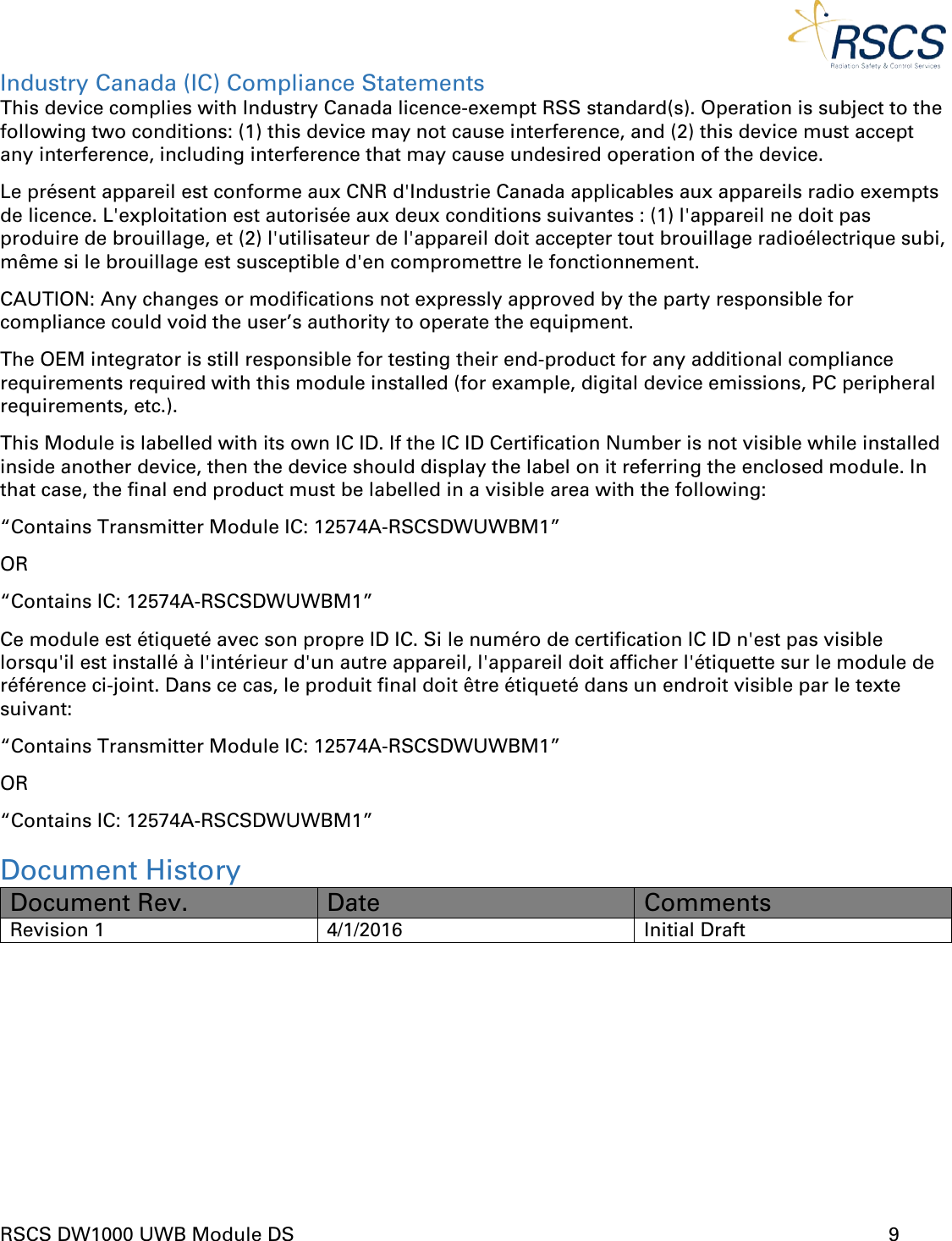  RSCS DW1000 UWB Module DS      9  Industry Canada (IC) Compliance Statements This device complies with Industry Canada licence-exempt RSS standard(s). Operation is subject to the following two conditions: (1) this device may not cause interference, and (2) this device must accept any interference, including interference that may cause undesired operation of the device. Le présent appareil est conforme aux CNR d&apos;Industrie Canada applicables aux appareils radio exempts de licence. L&apos;exploitation est autorisée aux deux conditions suivantes : (1) l&apos;appareil ne doit pas produire de brouillage, et (2) l&apos;utilisateur de l&apos;appareil doit accepter tout brouillage radioélectrique subi, même si le brouillage est susceptible d&apos;en compromettre le fonctionnement. CAUTION: Any changes or modifications not expressly approved by the party responsible for compliance could void the user’s authority to operate the equipment. The OEM integrator is still responsible for testing their end-product for any additional compliance requirements required with this module installed (for example, digital device emissions, PC peripheral requirements, etc.). This Module is labelled with its own IC ID. If the IC ID Certification Number is not visible while installed inside another device, then the device should display the label on it referring the enclosed module. In that case, the final end product must be labelled in a visible area with the following: “Contains Transmitter Module IC: 12574A-RSCSDWUWBM1” OR “Contains IC: 12574A-RSCSDWUWBM1” Ce module est étiqueté avec son propre ID IC. Si le numéro de certification IC ID n&apos;est pas visible lorsqu&apos;il est installé à l&apos;intérieur d&apos;un autre appareil, l&apos;appareil doit afficher l&apos;étiquette sur le module de référence ci-joint. Dans ce cas, le produit final doit être étiqueté dans un endroit visible par le texte suivant: “Contains Transmitter Module IC: 12574A-RSCSDWUWBM1” OR “Contains IC: 12574A-RSCSDWUWBM1” Document History Document Rev. Date Comments Revision 1 4/1/2016 Initial Draft  