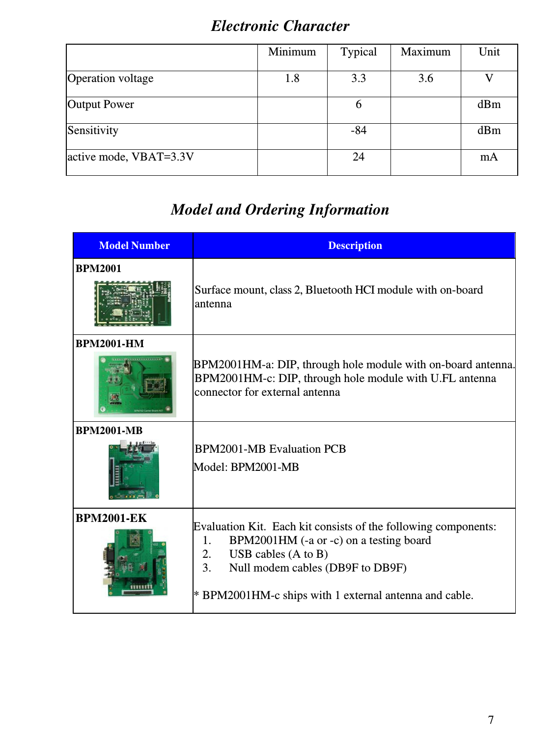 7 Electronic Character  Minimum Typical Maximum  Unit Operation voltage  1.8  3.3  3.6  V Output Power  6   dBm Sensitivity -84  dBm active mode, VBAT=3.3V  24   mA  Model and Ordering Information   Model Number  Description BPM2001  Surface mount, class 2, Bluetooth HCI module with on-board antenna BPM2001-HM  BPM2001HM-a: DIP, through hole module with on-board antenna.BPM2001HM-c: DIP, through hole module with U.FL antenna connector for external antenna BPM2001-MB  BPM2001-MB Evaluation PCB Model: BPM2001-MB   BPM2001-EK  Evaluation Kit.  Each kit consists of the following components: 1. BPM2001HM (-a or -c) on a testing board 2. USB cables (A to B) 3. Null modem cables (DB9F to DB9F)   * BPM2001HM-c ships with 1 external antenna and cable. 