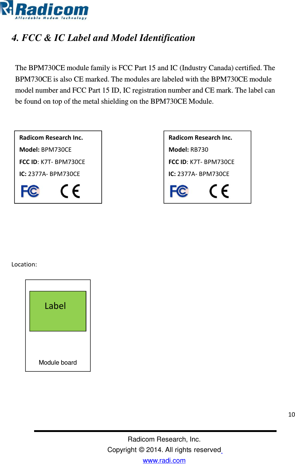                                                                                                                                               Radicom Research, Inc. Copyright © 2014. All rights reserved www.radi.com  4. FCC &amp; IC Label and Model Identification   The BPM730CE module family is FCC Part 15 and IC (Industry Canada) certified. The BPM730CE is also CE marked. The modules are labeled with the BPM730CE module model number and FCC Part 15 ID, IC registration number and CE mark. The label can be found on top of the metal shielding on the BPM730CE Module.                                                                                                                                                                                                           Location:                                                   Radicom Research Inc. Model: BPM2001 FCC ID: K7T-BPM2001 IC: 2377A-BPM2001  Label Module board Radicom Research Inc. Model: RB730 FCC ID: K7T- BPM730CE  IC: 2377A- BPM730CE  Radicom Research Inc. Model: BPM2001 FCC ID: K7T-BPM2001 IC: 2377A-BPM2001  Radicom Research Inc. Model: BPM730CE FCC ID: K7T- BPM730CE IC: 2377A- BPM730CE  10 