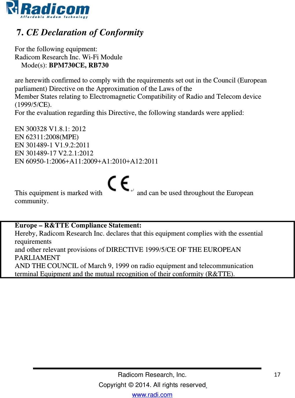                                                                                                                                               Radicom Research, Inc. Copyright © 2014. All rights reserved www.radi.com     7. CE Declaration of Conformity  For the following equipment:  Radicom Research Inc. Wi-Fi Module  Mode(s): BPM730CE, RB730 are herewith confirmed to comply with the requirements set out in the Council (European  parliament) Directive on the Approximation of the Laws of the  Member States relating to Electromagnetic Compatibility of Radio and Telecom device (1999/5/CE).  For the evaluation regarding this Directive, the following standards were applied:   EN 300328 V1.8.1: 2012 EN 62311:2008(MPE) EN 301489-1 V1.9.2:2011 EN 301489-17 V2.2.1:2012 EN 60950-1:2006+A11:2009+A1:2010+A12:2011     This equipment is marked with   and can be used throughout the European community.    Europe – R&amp;TTE Compliance Statement:  Hereby, Radicom Research Inc. declares that this equipment complies with the essential requirements and other relevant provisions of DIRECTIVE 1999/5/CE OF THE EUROPEAN PARLIAMENT  AND THE COUNCIL of March 9, 1999 on radio equipment and telecommunication terminal Equipment and the mutual recognition of their conformity (R&amp;TTE).                                                                                                              17 