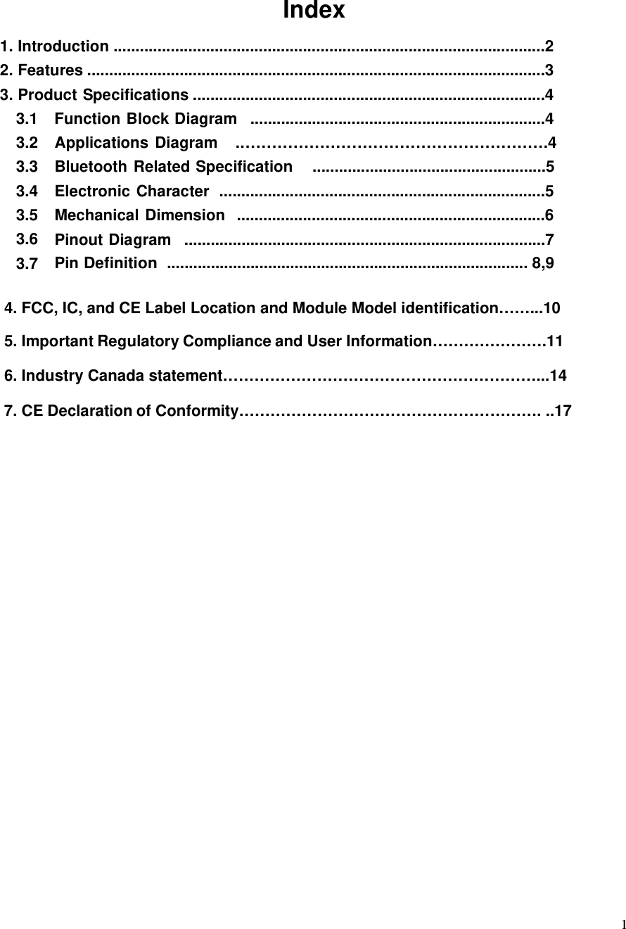 Index 1. Introduction ..................................................................................................2 2. Features ........................................................................................................3 3. Product Specifications ................................................................................4 3.1 3.2 3.3 3.4 3.5 3.6 3.7 Function Block Diagram ...................................................................4 Applications Diagram  .………………………………………………….4 Bluetooth Related Specification  .....................................................5 Electronic Character  ..........................................................................5 Mechanical Dimension  ......................................................................6 Pinout Diagram  ..................................................................................7 Pin Definition .................................................................................. 8,9 1          4. FCC, IC, and CE Label Location and Module Model identification……...10 5. Important Regulatory Compliance and User Information………………….11                                 6. Industry Canada statement……………………………………………………...14                                  7. CE Declaration of Conformity…………………………………………………. ..17          