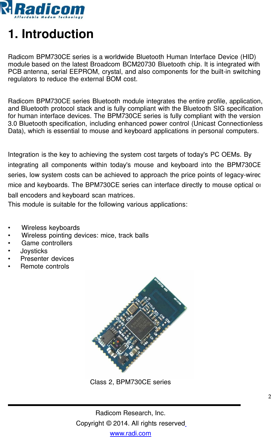 1. IntroductionRadicom BPM730CE series is a worldwide Bluetooth Human Interface Device (HID) module based on the latest Broadcom BCM20730 Bluetooth chip. It is integrated withPCB antenna, serial EEPROM, crystal, and also components for the built-in switching regulators to reduce the external BOM cost. Radicom BPM730CE series Bluetooth module integrates the entire profile, application, and Bluetooth protocol stack and is fully compliant with the Bluetooth SIG specification for human interface devices. The BPM730CE series is fully compliant with the version 3.0 Bluetooth specification, including enhanced power control (Unicast Connectionless Data), which is essential to mouse and keyboard applications in personal computers. Integration is the key to achieving the system cost targets of today&apos;s PC OEMs. By integrating all components within today&apos;s mouse and keyboard into the BPM730CEseries, low system costs can be achieved to approach the price points of legacy-wiredmice and keyboards. The BPM730CE series can interface directly to mouse optical orball encoders and keyboard scan matrices. This module is suitable for the following various applications: • • • • • • Wireless keyboards Wireless pointing devices: mice, track ballsGame controllers Joysticks Presenter devices Remote controls Class 2, BPM730CE series 2Radicom Research, Inc. Copyright © 2014. All rights reserved www.radi.com  