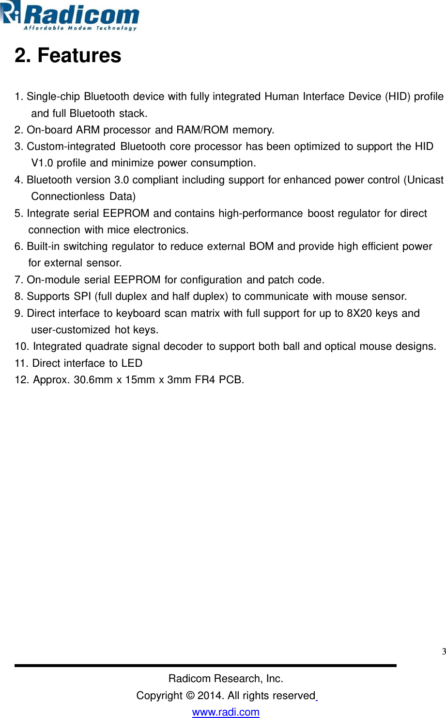 2. Features 1. Single-chip Bluetooth device with fully integrated Human Interface Device (HID) profileand full Bluetooth stack. 2. On-board ARM processor and RAM/ROM memory. 3. Custom-integrated Bluetooth core processor has been optimized to support the HID V1.0 profile and minimize power consumption. 4. Bluetooth version 3.0 compliant including support for enhanced power control (UnicastConnectionless Data) 5. Integrate serial EEPROM and contains high-performance boost regulator for direct connection with mice electronics. 6. Built-in switching regulator to reduce external BOM and provide high efficient power for external sensor. 7. On-module serial EEPROM for configuration and patch code. 8. Supports SPI (full duplex and half duplex) to communicate with mouse sensor. 9. Direct interface to keyboard scan matrix with full support for up to 8X20 keys and user-customized hot keys. 10. Integrated quadrate signal decoder to support both ball and optical mouse designs. 11. Direct interface to LED 12. Approx. 30.6mm x 15mm x 3mm FR4 PCB. 3Radicom Research, Inc. Copyright © 2014. All rights reserved www.radi.com  