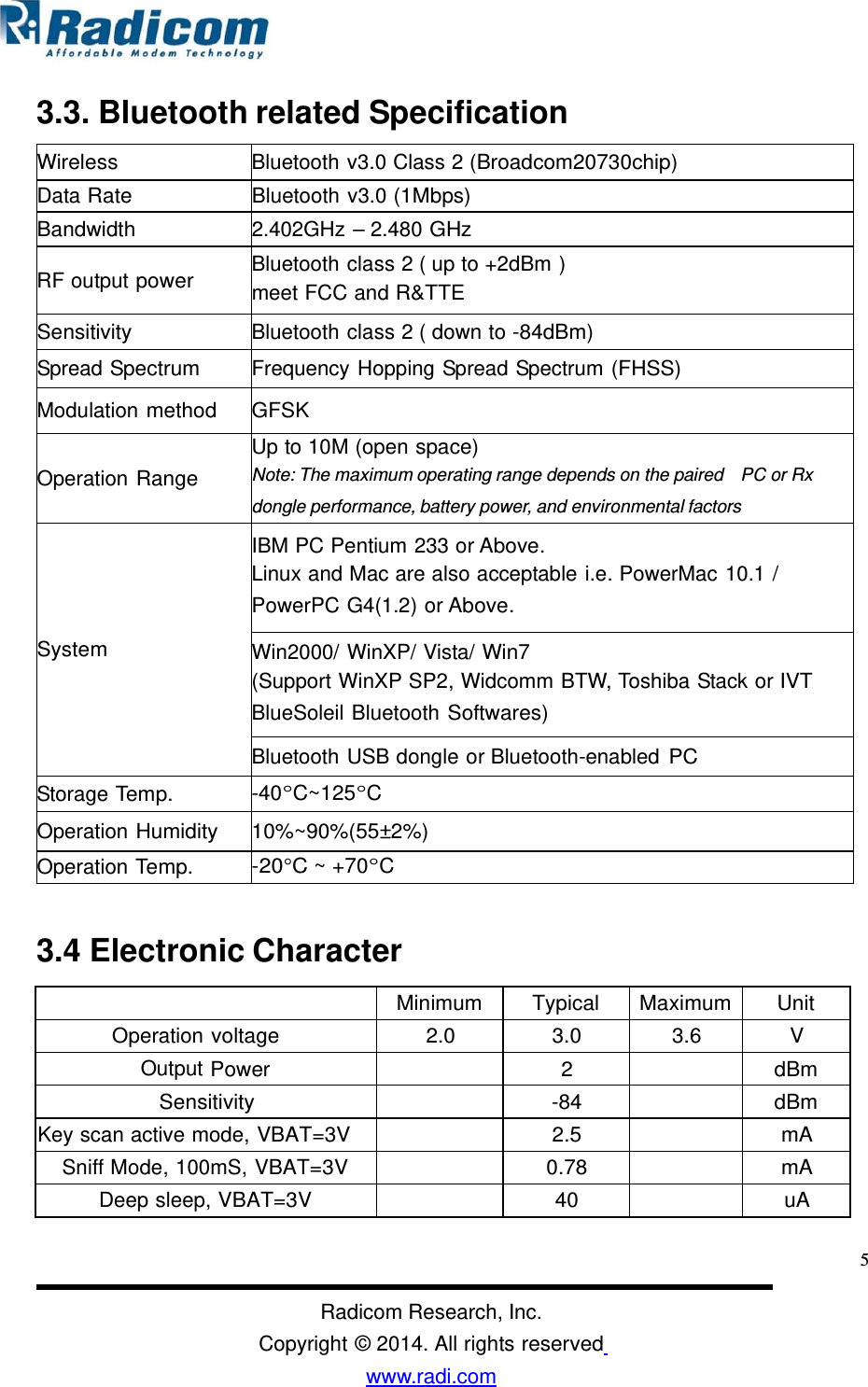 3.3. Bluetooth related Specificationmeet FCC and R&amp;TTE3.4 Electronic Character5Radicom Research, Inc. Copyright © 2014. All rights reserved www.radi.com  Minimum Typical Maximum Unit Operation voltage 2.0 3.0 3.6 V Output Power 2 dBm Sensitivity -84 dBm Key scan active mode, VBAT=3V 2.5 mA Sniff Mode, 100mS, VBAT=3V 0.78 mA Deep sleep, VBAT=3V 40 uA Wireless Bluetooth v3.0 Class 2 (Broadcom20730chip) Data Rate Bluetooth v3.0 (1Mbps) Bandwidth 2.402GHz – 2.480 GHz  RF output power  Bluetooth class 2 ( up to +2dBm )  Sensitivity Bluetooth class 2 ( down to -84dBm) Spread Spectrum Frequency Hopping Spread Spectrum (FHSS)  Modulation method  GFSK   Operation Range  Up to 10M (open space) Note: The maximum operating range depends on the paired   PC or Rx  dongle performance, battery power, and environmental factors       System   IBM PC Pentium 233 or Above. Linux and Mac are also acceptable i.e. PowerMac 10.1 / PowerPC G4(1.2) or Above. Win2000/ WinXP/ Vista/ Win7 (Support WinXP SP2, Widcomm BTW, Toshiba Stack or IVT BlueSoleil Bluetooth Softwares) Bluetooth USB dongle or Bluetooth-enabled PC Storage Temp. -40°C~125°C Operation Humidity 10%~90%(55±2%) Operation Temp. -20°C ~ +70°C  