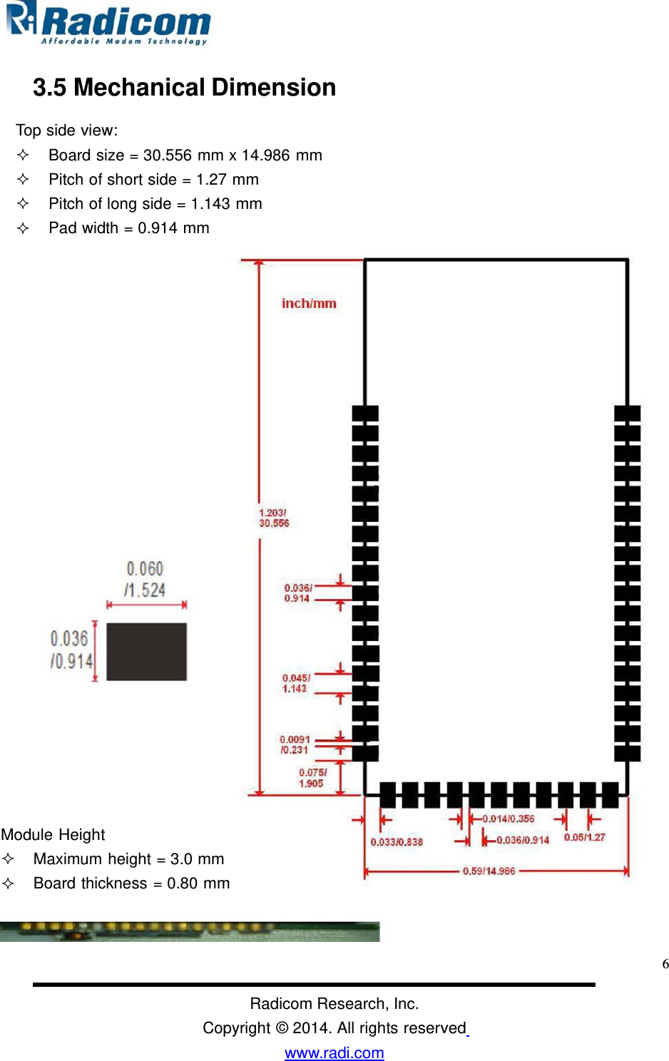 3.5 Mechanical Dimension Top side view: Board size = 30.556 mm x 14.986 mmPitch of short side = 1.27 mm Pitch of long side = 1.143 mm Pad width = 0.914 mm Module Height Maximum height = 3.0 mm Board thickness = 0.80 mm 6Radicom Research, Inc. Copyright © 2014. All rights reserved www.radi.com  