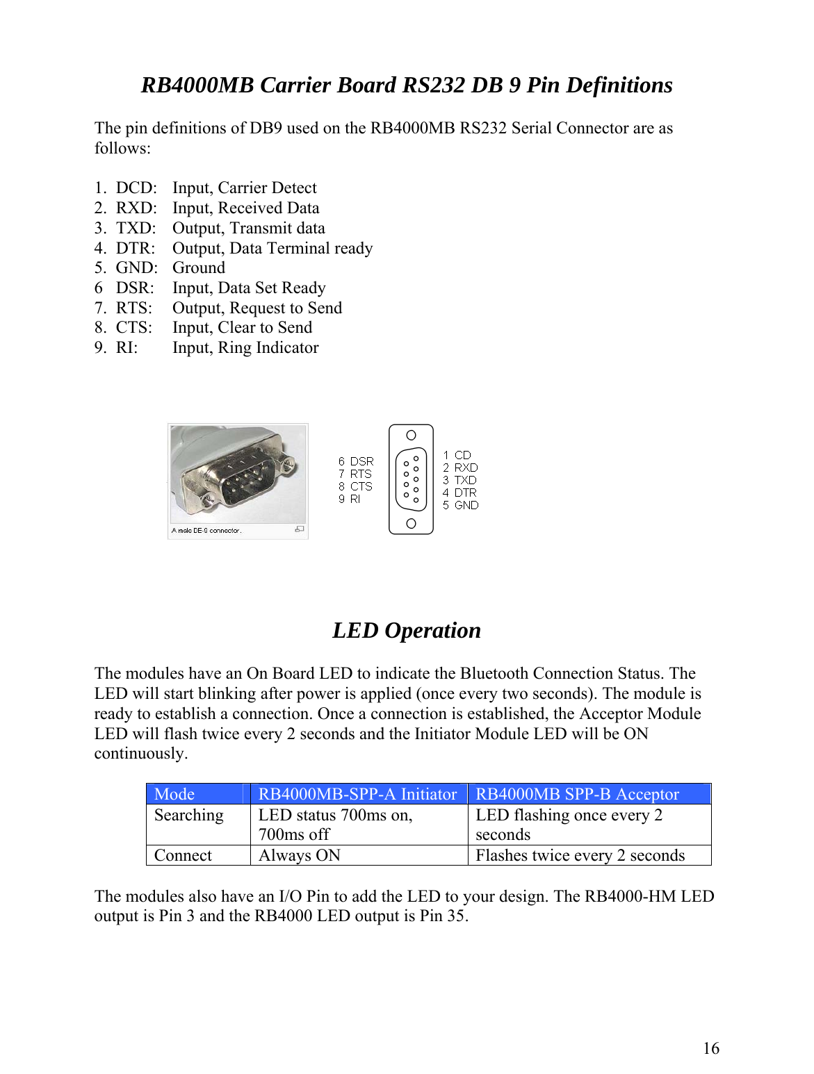   RB4000MB Carrier Board RS232 DB 9 Pin Definitions  The pin definitions of DB9 used on the RB4000MB RS232 Serial Connector are as follows:  1.  DCD:   Input, Carrier Detect 2.  RXD:   Input, Received Data 3.  TXD:  Output, Transmit data 4.  DTR:   Output, Data Terminal ready 5.  GND:  Ground 6   DSR:  Input, Data Set Ready 7.  RTS:  Output, Request to Send 8.  CTS:  Input, Clear to Send 9.  RI:    Input, Ring Indicator         LED Operation  The modules have an On Board LED to indicate the Bluetooth Connection Status. The LED will start blinking after power is applied (once every two seconds). The module is ready to establish a connection. Once a connection is established, the Acceptor Module LED will flash twice every 2 seconds and the Initiator Module LED will be ON continuously.   Mode  RB4000MB-SPP-A Initiator  RB4000MB SPP-B Acceptor Searching  LED status 700ms on, 700ms off LED flashing once every 2 seconds Connect  Always ON  Flashes twice every 2 seconds  The modules also have an I/O Pin to add the LED to your design. The RB4000-HM LED output is Pin 3 and the RB4000 LED output is Pin 35.      16 
