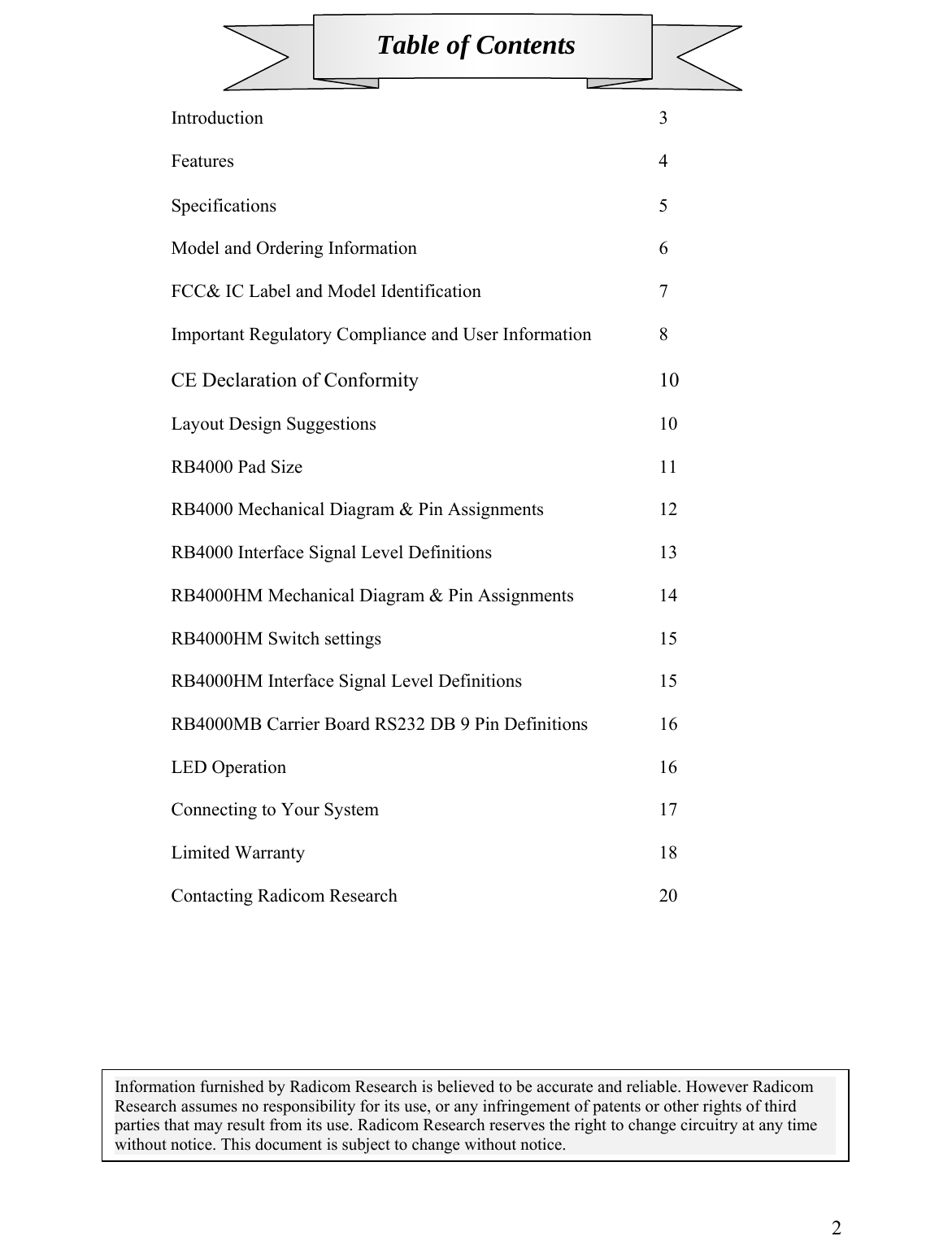 Table of Contents    Introduction       3   Features       4   Specifications       5  Model and Ordering Information        6  FCC&amp; IC Label and Model Identification        7   Important Regulatory Compliance and User Information   8   CE Declaration of Conformity    10  Layout Design Suggestions     10  RB4000 Pad Size      11  RB4000 Mechanical Diagram &amp; Pin Assignments     12  RB4000 Interface Signal Level Definitions      13    RB4000HM Mechanical Diagram &amp; Pin Assignments     14  RB4000HM Switch settings     15  RB4000HM Interface Signal Level Definitions      15  RB4000MB Carrier Board RS232 DB 9 Pin Definitions    16  LED Operation       16  Connecting to Your System     17     Limited Warranty      18   Contacting Radicom Research     20           2Information furnished by Radicom Research is believed to be accurate and reliable. However Radicom Research assumes no responsibility for its use, or any infringement of patents or other rights of third parties that may result from its use. Radicom Research reserves the right to change circuitry at any time without notice. This document is subject to change without notice. 