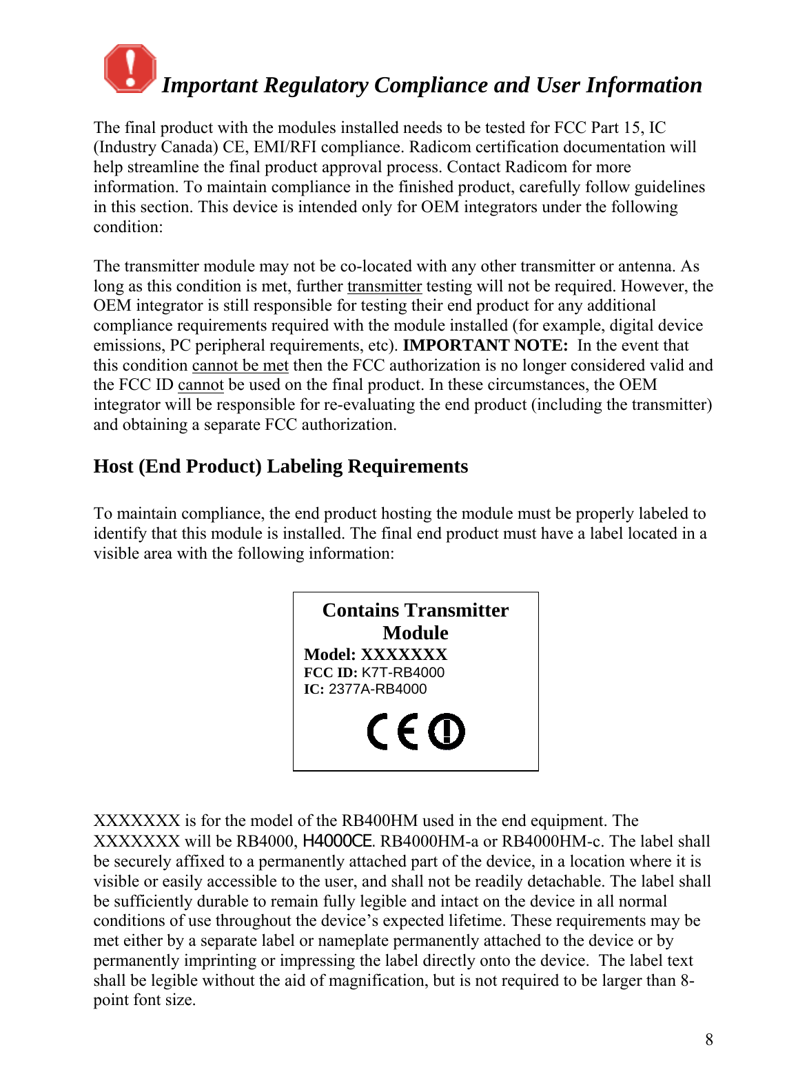   Important Regulatory Compliance and User Information  The final product with the modules installed needs to be tested for FCC Part 15, IC (Industry Canada) CE, EMI/RFI compliance. Radicom certification documentation will help streamline the final product approval process. Contact Radicom for more information. To maintain compliance in the finished product, carefully follow guidelines in this section. This device is intended only for OEM integrators under the following condition:  The transmitter module may not be co-located with any other transmitter or antenna. As long as this condition is met, further transmitter testing will not be required. However, the OEM integrator is still responsible for testing their end product for any additional compliance requirements required with the module installed (for example, digital device emissions, PC peripheral requirements, etc). IMPORTANT NOTE:  In the event that this condition cannot be met then the FCC authorization is no longer considered valid and the FCC ID cannot be used on the final product. In these circumstances, the OEM integrator will be responsible for re-evaluating the end product (including the transmitter) and obtaining a separate FCC authorization.  Host (End Product) Labeling Requirements  To maintain compliance, the end product hosting the module must be properly labeled to identify that this module is installed. The final end product must have a label located in a visible area with the following information:    XXXXXXX is for the model of the RB400HM used in the end equipment. The XXXXXXX will be RB4000, H4000CE. RB4000HM-a or RB4000HM-c. The label shall be securely affixed to a permanently attached part of the device, in a location where it is visible or easily accessible to the user, and shall not be readily detachable. The label shall be sufficiently durable to remain fully legible and intact on the device in all normal conditions of use throughout the device’s expected lifetime. These requirements may be met either by a separate label or nameplate permanently attached to the device or by permanently imprinting or impressing the label directly onto the device.  The label text shall be legible without the aid of magnification, but is not required to be larger than 8-point font size.   8Contains Transmitter Module Model: XXXXXXX FCC ID: K7T-RB4000 IC: 2377A-RB4000  