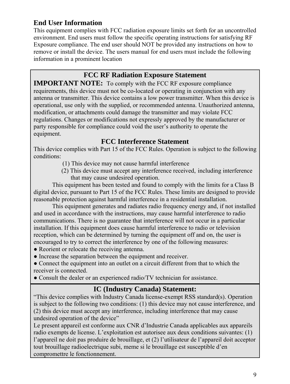  End User Information This equipment complies with FCC radiation exposure limits set forth for an uncontrolled environment. End users must follow the specific operating instructions for satisfying RF Exposure compliance. The end user should NOT be provided any instructions on how to remove or install the device. The users manual for end users must include the following information in a prominent location  FCC RF Radiation Exposure Statement IMPORTANT NOTE:  To comply with the FCC RF exposure compliance requirements, this device must not be co-located or operating in conjunction with any antenna or transmitter. This device contains a low power transmitter. When this device is operational, use only with the supplied, or recommended antenna. Unauthorized antenna, modification, or attachments could damage the transmitter and may violate FCC regulations. Changes or modifications not expressly approved by the manufacturer or party responsible for compliance could void the user’s authority to operate the equipment. FCC Interference Statement This device complies with Part 15 of the FCC Rules. Operation is subject to the following conditions:      (1) This device may not cause harmful interference       (2) This device must accept any interference received, including interference             that may cause undesired operation.     This equipment has been tested and found to comply with the limits for a Class B digital device, pursuant to Part 15 of the FCC Rules. These limits are designed to provide reasonable protection against harmful interference in a residential installation. This equipment generates and radiates radio frequency energy and, if not installed and used in accordance with the instructions, may cause harmful interference to radio communications. There is no guarantee that interference will not occur in a particular installation. If this equipment does cause harmful interference to radio or television reception, which can be determined by turning the equipment off and on, the user is encouraged to try to correct the interference by one of the following measures: ● Reorient or relocate the receiving antenna. ● Increase the separation between the equipment and receiver. ● Connect the equipment into an outlet on a circuit different from that to which the receiver is connected. ● Consult the dealer or an experienced radio/TV technician for assistance.  IC (Industry Canada) Statement: “This device complies with Industry Canada license-exempt RSS standard(s). Operation is subject to the following two conditions: (1) this device may not cause interference, and  (2) this device must accept any interference, including interference that may cause undesired operation of the device”   Le present appareil est conforme aux CNR d’Industrie Canada applicables aux appareils radio exempts de license. L’exploitation est autorisee aux deux conditions suivantes: (1) l’appareil ne doit pas produire de brouillage, et (2) l’utilisateur de l’appareil doit acceptor tout brouillage radioelectrique subi, meme si le brouillage est susceptible d’en compromettre le fonctionnement.  9 