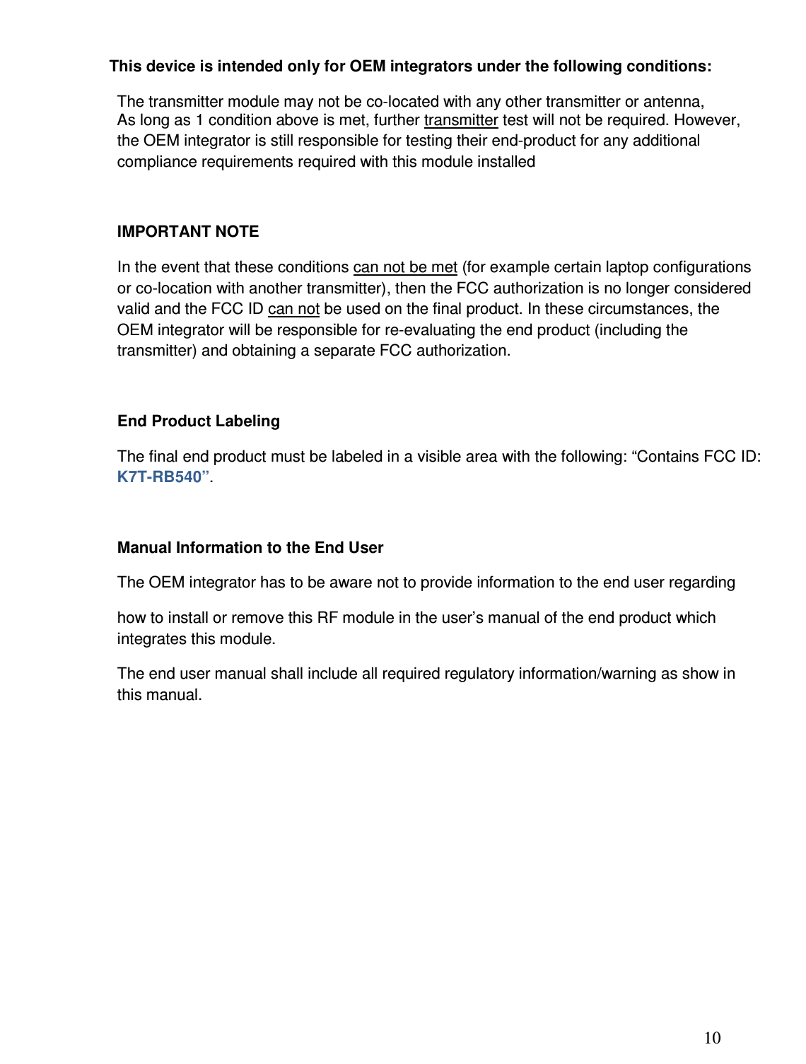 10  This device is intended only for OEM integrators under the following conditions: The transmitter module may not be co-located with any other transmitter or antenna,  As long as 1 condition above is met, further transmitter test will not be required. However, the OEM integrator is still responsible for testing their end-product for any additional compliance requirements required with this module installed  IMPORTANT NOTE In the event that these conditions can not be met (for example certain laptop configurations or co-location with another transmitter), then the FCC authorization is no longer considered valid and the FCC ID can not be used on the final product. In these circumstances, the OEM integrator will be responsible for re-evaluating the end product (including the transmitter) and obtaining a separate FCC authorization.  End Product Labeling The final end product must be labeled in a visible area with the following: “Contains FCC ID: K7T-RB540”.  Manual Information to the End User The OEM integrator has to be aware not to provide information to the end user regarding  how to install or remove this RF module in the user’s manual of the end product which integrates this module. The end user manual shall include all required regulatory information/warning as show in this manual.        