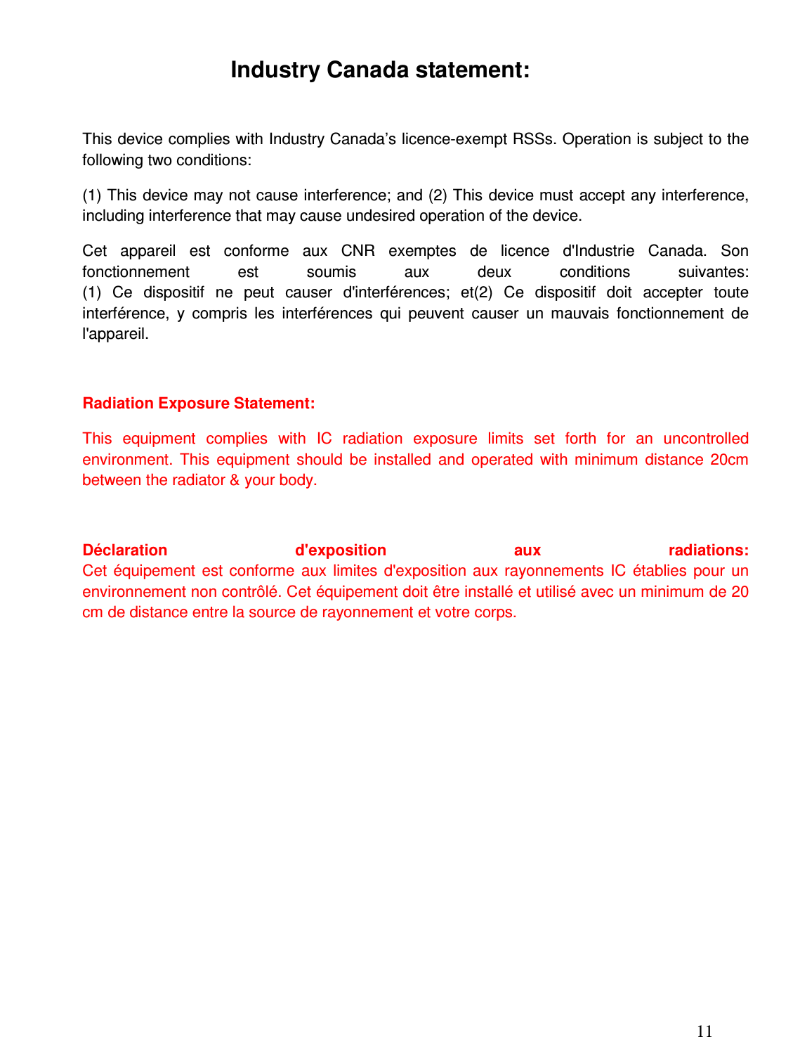 11  Industry Canada statement:  This device complies with Industry Canada’s licence-exempt RSSs. Operation is subject to the following two conditions:  (1) This device may not cause interference; and (2) This device must accept any interference, including interference that may cause undesired operation of the device.  Cet  appareil  est  conforme  aux  CNR  exemptes  de  licence  d&apos;Industrie  Canada.  Son fonctionnement  est  soumis  aux  deux  conditions  suivantes: (1)  Ce  dispositif  ne  peut  causer  d&apos;interférences;  et(2)  Ce  dispositif  doit  accepter  toute interférence,  y  compris  les  interférences  qui  peuvent  causer  un  mauvais  fonctionnement  de l&apos;appareil.  Radiation Exposure Statement: This  equipment  complies  with  IC  radiation  exposure  limits  set  forth  for  an  uncontrolled environment.  This  equipment  should  be  installed  and  operated  with  minimum  distance  20cm between the radiator &amp; your body.  Déclaration  d&apos;exposition  aux  radiations: Cet  équipement  est  conforme  aux  limites  d&apos;exposition  aux  rayonnements  IC  établies  pour  un environnement non contrôlé. Cet équipement doit être installé et utilisé avec un minimum de 20 cm de distance entre la source de rayonnement et votre corps. 