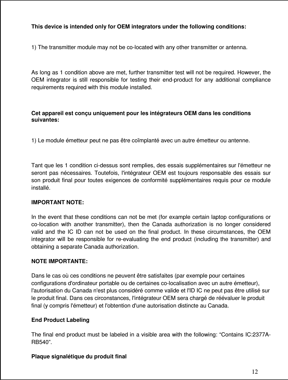 12  This device is intended only for OEM integrators under the following conditions:   1) The transmitter module may not be co-located with any other transmitter or antenna.  As long as 1 condition above are met, further transmitter test will not be required. However, the OEM  integrator  is  still  responsible  for  testing  their  end-product  for  any  additional  compliance requirements required with this module installed.  Cet appareil est conçu uniquement pour les intégrateurs OEM dans les conditions suivantes:  1) Le module émetteur peut ne pas être coïmplanté avec un autre émetteur ou antenne.  Tant que les 1 condition ci-dessus sont remplies, des essais supplémentaires sur l&apos;émetteur ne seront  pas  nécessaires. Toutefois,  l&apos;intégrateur  OEM  est  toujours  responsable  des  essais  sur son produit  final pour toutes  exigences de conformité supplémentaires requis pour ce module installé. IMPORTANT NOTE: In the event that these conditions can not be met (for example certain laptop configurations or co-location  with  another  transmitter),  then  the  Canada  authorization  is  no  longer  considered valid  and  the  IC  ID  can  not  be  used  on  the  final  product.  In  these  circumstances,  the  OEM integrator  will  be  responsible for  re-evaluating  the  end  product  (including  the  transmitter)  and obtaining a separate Canada authorization. NOTE IMPORTANTE: Dans le cas où ces conditions ne peuvent être satisfaites (par exemple pour certaines configurations d&apos;ordinateur portable ou de certaines co-localisation avec un autre émetteur), l&apos;autorisation du Canada n&apos;est plus considéré comme valide et l&apos;ID IC ne peut pas être utilisé sur le produit final. Dans ces circonstances, l&apos;intégrateur OEM sera chargé de réévaluer le produit final (y compris l&apos;émetteur) et l&apos;obtention d&apos;une autorisation distincte au Canada. End Product Labeling The final end product must be labeled in a visible area with the following: “Contains IC:2377A-RB540”.  Plaque signalétique du produit final 
