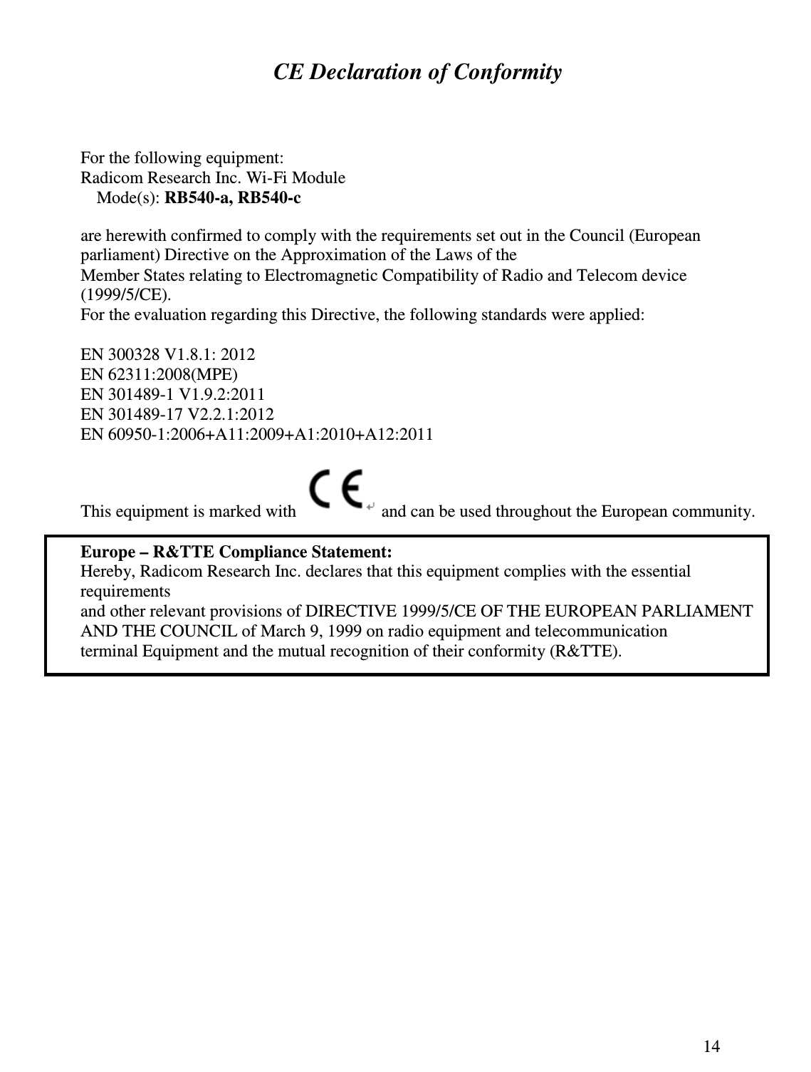 14  CE Declaration of Conformity  For the following equipment:  Radicom Research Inc. Wi-Fi Module  Mode(s): RB540-a, RB540-c are herewith confirmed to comply with the requirements set out in the Council (European  parliament) Directive on the Approximation of the Laws of the  Member States relating to Electromagnetic Compatibility of Radio and Telecom device (1999/5/CE).  For the evaluation regarding this Directive, the following standards were applied:   EN 300328 V1.8.1: 2012 EN 62311:2008(MPE) EN 301489-1 V1.9.2:2011 EN 301489-17 V2.2.1:2012 EN 60950-1:2006+A11:2009+A1:2010+A12:2011     This equipment is marked with   and can be used throughout the European community.   Europe – R&amp;TTE Compliance Statement:  Hereby, Radicom Research Inc. declares that this equipment complies with the essential requirements and other relevant provisions of DIRECTIVE 1999/5/CE OF THE EUROPEAN PARLIAMENT  AND THE COUNCIL of March 9, 1999 on radio equipment and telecommunication terminal Equipment and the mutual recognition of their conformity (R&amp;TTE).  