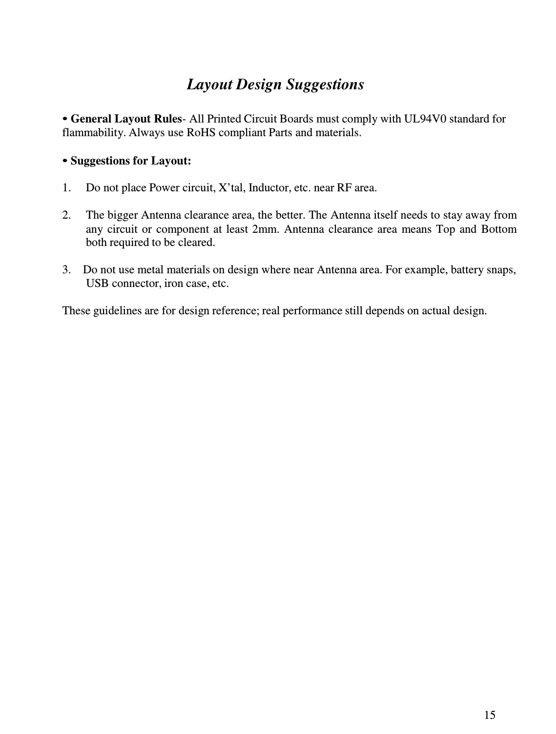 15     Layout Design Suggestions   • General Layout Rules- All Printed Circuit Boards must comply with UL94V0 standard for flammability. Always use RoHS compliant Parts and materials.  • Suggestions for Layout:  1.  Do not place Power circuit, X’tal, Inductor, etc. near RF area.  2.  The bigger Antenna clearance area, the better. The Antenna itself needs to stay away from any  circuit or  component  at  least 2mm. Antenna clearance area  means Top  and  Bottom both required to be cleared.  3.  Do not use metal materials on design where near Antenna area. For example, battery snaps, USB connector, iron case, etc.  These guidelines are for design reference; real performance still depends on actual design. 