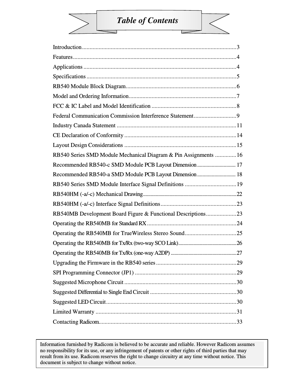  Table of Contents    Introduction ...................................................................................................... 3 Features ............................................................................................................ 4 Applications ..................................................................................................... 4 Specifications ................................................................................................... 5 RB540 Module Block Diagram ......................................................................... 6 Model and Ordering Information ....................................................................... 7 FCC &amp; IC Label and Model Identification ........................................................ 8 Federal Communication Commission Interference Statement ............................ 9 Industry Canada Statement ............................................................................... 11 CE Declaration of Conformity .......................................................................... 14 Layout Design Considerations .......................................................................... 15 RB540 Series SMD Module Mechanical Diagram &amp; Pin Assignments  .............. 16 Recommended RB540-c SMD Module PCB Layout Dimension ............................. 17 Recommended RB540-a SMD Module PCB Layout Dimension ............................. 18 RB540 Series SMD Module Interface Signal Definitions .................................. 19 RB540HM (-a/-c) Mechanical Drawing .......................................................................... 22 RB540HM (-a/-c) Interface Signal Definitions .................................................. 23 RB540MB Development Board Figure &amp; Functional Descriptions .................... 23 Operating the RB540MB for Standard RX ........................................................... 24 Operating the RB540MB for TrueWireless Stereo Sound .................................. 25 Operating the RB540MB for Tx/Rx (two-way SCO Link) .............................................. 26 Operating the RB540MB for Tx/Rx (one-way A2DP) .................................................... 27 Upgrading the Firmware in the RB540 series ..................................................... 29 SPI Programming Connector (JP1) ................................................................... 29 Suggested Microphone Circuit .......................................................................... 30 Suggested Differential to Single End Circuit ......................................................... 30 Suggested LED Circuit ...................................................................................... 30 Limited Warranty ............................................................................................. 31 Contacting Radicom........................................................................................... 33    Information furnished by Radicom is believed to be accurate and reliable. However Radicom assumes no responsibility for its use, or any infringement of patents or other rights of third parties that may result from its use. Radicom reserves the right to change circuitry at any time without notice. This document is subject to change without notice.    