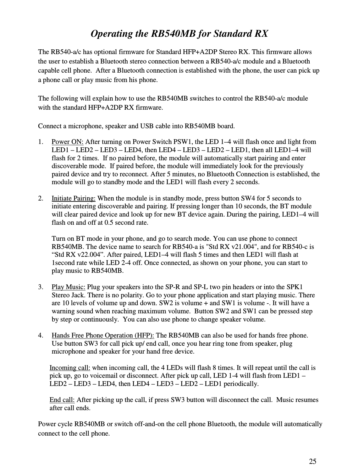 25  Operating the RB540MB for Standard RX  The RB540-a/c has optional firmware for Standard HFP+A2DP Stereo RX. This firmware allows the user to establish a Bluetooth stereo connection between a RB540-a/c module and a Bluetooth capable cell phone.  After a Bluetooth connection is established with the phone, the user can pick up a phone call or play music from his phone.   The following will explain how to use the RB540MB switches to control the RB540-a/c module with the standard HFP+A2DP RX firmware.  Connect a microphone, speaker and USB cable into RB540MB board.  1. Power ON: After turning on Power Switch PSW1, the LED 1–4 will flash once and light from LED1 – LED2 – LED3 – LED4, then LED4 – LED3 – LED2 – LED1, then all LED1–4 will flash for 2 times.  If no paired before, the module will automatically start pairing and enter discoverable mode.  If paired before, the module will immediately look for the previously paired device and try to reconnect. After 5 minutes, no Bluetooth Connection is established, the module will go to standby mode and the LED1 will flash every 2 seconds.   2. Initiate Pairing: When the module is in standby mode, press button SW4 for 5 seconds to initiate entering discoverable and pairing. If pressing longer than 10 seconds, the BT module will clear paired device and look up for new BT device again. During the pairing, LED1–4 will flash on and off at 0.5 second rate.   Turn on BT mode in your phone, and go to search mode. You can use phone to connect RB540MB. The device name to search for RB540-a is &quot;Std RX v21.004&quot;, and for RB540-c is “Std RX v22.004”. After paired, LED1–4 will flash 5 times and then LED1 will flash at 1second rate while LED 2-4 off. Once connected, as shown on your phone, you can start to play music to RB540MB.  3. Play Music: Plug your speakers into the SP-R and SP-L two pin headers or into the SPK1 Stereo Jack. There is no polarity. Go to your phone application and start playing music. There are 10 levels of volume up and down. SW2 is volume + and SW1 is volume -. It will have a warning sound when reaching maximum volume.  Button SW2 and SW1 can be pressed step by step or continuously.  You can also use phone to change speaker volume.  4. Hands Free Phone Operation (HFP): The RB540MB can also be used for hands free phone. Use button SW3 for call pick up/ end call, once you hear ring tone from speaker, plug microphone and speaker for your hand free device.  Incoming call: when incoming call, the 4 LEDs will flash 8 times. It will repeat until the call is pick up, go to voicemail or disconnect. After pick up call, LED 1-4 will flash from LED1 – LED2 – LED3 – LED4, then LED4 – LED3 – LED2 – LED1 periodically.   End call: After picking up the call, if press SW3 button will disconnect the call.  Music resumes after call ends.  Power cycle RB540MB or switch off-and-on the cell phone Bluetooth, the module will automatically connect to the cell phone. 