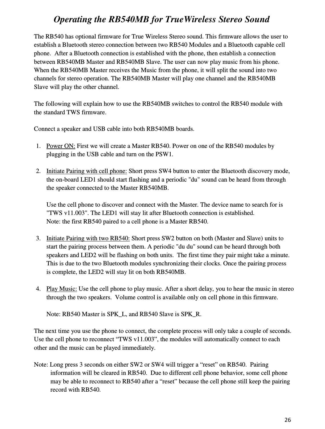 26   Operating the RB540MB for TrueWireless Stereo Sound  The RB540 has optional firmware for True Wireless Stereo sound. This firmware allows the user to establish a Bluetooth stereo connection between two RB540 Modules and a Bluetooth capable cell phone.  After a Bluetooth connection is established with the phone, then establish a connection between RB540MB Master and RB540MB Slave. The user can now play music from his phone. When the RB540MB Master receives the Music from the phone, it will split the sound into two channels for stereo operation. The RB540MB Master will play one channel and the RB540MB Slave will play the other channel.  The following will explain how to use the RB540MB switches to control the RB540 module with the standard TWS firmware.  Connect a speaker and USB cable into both RB540MB boards.   1. Power ON: First we will create a Master RB540. Power on one of the RB540 modules by plugging in the USB cable and turn on the PSW1.    2. Initiate Pairing with cell phone: Short press SW4 button to enter the Bluetooth discovery mode, the on-board LED1 should start flashing and a periodic &quot;du&quot; sound can be heard from through the speaker connected to the Master RB540MB.  Use the cell phone to discover and connect with the Master. The device name to search for is &quot;TWS v11.003&quot;. The LED1 will stay lit after Bluetooth connection is established.  Note: the first RB540 paired to a cell phone is a Master RB540.  3. Initiate Pairing with two RB540: Short press SW2 button on both (Master and Slave) units to start the pairing process between them. A periodic &quot;du du&quot; sound can be heard through both speakers and LED2 will be flashing on both units.  The first time they pair might take a minute. This is due to the two Bluetooth modules synchronizing their clocks. Once the pairing process is complete, the LED2 will stay lit on both RB540MB.  4. Play Music: Use the cell phone to play music. After a short delay, you to hear the music in stereo through the two speakers.  Volume control is available only on cell phone in this firmware.  Note: RB540 Master is SPK_L, and RB540 Slave is SPK_R.  The next time you use the phone to connect, the complete process will only take a couple of seconds. Use the cell phone to reconnect “TWS v11.003”, the modules will automatically connect to each other and the music can be played immediately.  Note: Long press 3 seconds on either SW2 or SW4 will trigger a “reset” on RB540.  Pairing information will be cleared in RB540.  Due to different cell phone behavior, some cell phone may be able to reconnect to RB540 after a “reset” because the cell phone still keep the pairing record with RB540.   