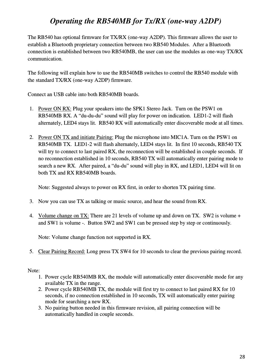 28   Operating the RB540MB for Tx/RX (one-way A2DP)  The RB540 has optional firmware for TX/RX (one-way A2DP). This firmware allows the user to establish a Bluetooth proprietary connection between two RB540 Modules.  After a Bluetooth connection is established between two RB540MB, the user can use the modules as one-way TX/RX communication.   The following will explain how to use the RB540MB switches to control the RB540 module with the standard TX/RX (one-way A2DP) firmware.  Connect an USB cable into both RB540MB boards.   1. Power ON RX: Plug your speakers into the SPK1 Stereo Jack.  Turn on the PSW1 on RB540MB RX. A “du-du-du” sound will play for power on indication.  LED1-2 will flash alternately, LED4 stays lit.  RB540 RX will automatically enter discoverable mode at all times.  2. Power ON TX and initiate Pairing: Plug the microphone into MIC1A. Turn on the PSW1 on RB540MB TX.  LED1-2 will flash alternately, LED4 stays lit.  In first 10 seconds, RB540 TX will try to connect to last paired RX, the reconnection will be established in couple seconds.  If no reconnection established in 10 seconds, RB540 TX will automatically enter pairing mode to search a new RX.  After paired, a “du-du” sound will play in RX, and LED1, LED4 will lit on both TX and RX RB540MB boards.  Note: Suggested always to power on RX first, in order to shorten TX pairing time.  3. Now you can use TX as talking or music source, and hear the sound from RX.  4. Volume change on TX: There are 21 levels of volume up and down on TX.  SW2 is volume + and SW1 is volume -.  Button SW2 and SW1 can be pressed step by step or continuously.  Note: Volume change function not supported in RX.  5. Clear Pairing Record: Long press TX SW4 for 10 seconds to clear the previous pairing record.   Note: 1. Power cycle RB540MB RX, the module will automatically enter discoverable mode for any available TX in the range.   2. Power cycle RB540MB TX, the module will first try to connect to last paired RX for 10 seconds, if no connection established in 10 seconds, TX will automatically enter pairing mode for searching a new RX. 3. No pairing button needed in this firmware revision, all pairing connection will be automatically handled in couple seconds.