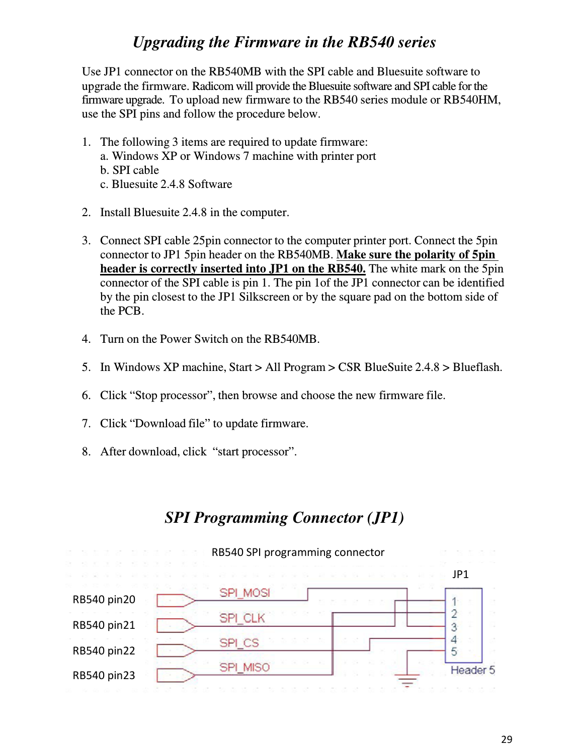 29   Upgrading the Firmware in the RB540 series  Use JP1 connector on the RB540MB with the SPI cable and Bluesuite software to upgrade the firmware. Radicom will provide the Bluesuite software and SPI cable for the firmware upgrade.  To upload new firmware to the RB540 series module or RB540HM, use the SPI pins and follow the procedure below.  1.   The following 3 items are required to update firmware: a. Windows XP or Windows 7 machine with printer port b. SPI cable c. Bluesuite 2.4.8 Software  2.   Install Bluesuite 2.4.8 in the computer.  3.   Connect SPI cable 25pin connector to the computer printer port. Connect the 5pin connector to JP1 5pin header on the RB540MB. Make sure the polarity of 5pin header is correctly inserted into JP1 on the RB540. The white mark on the 5pin connector of the SPI cable is pin 1. The pin 1of the JP1 connector can be identified by the pin closest to the JP1 Silkscreen or by the square pad on the bottom side of the PCB.  4.   Turn on the Power Switch on the RB540MB.  5.   In Windows XP machine, Start &gt; All Program &gt; CSR BlueSuite 2.4.8 &gt; Blueflash.  6.   Click “Stop processor”, then browse and choose the new firmware file.  7.   Click “Download file” to update firmware.  8.   After download, click  “start processor”.     SPI Programming Connector (JP1)   RB540 SPI programming connector RB540 pin20 RB540 pin21 RB540 pin22 RB540 pin23 JP1 