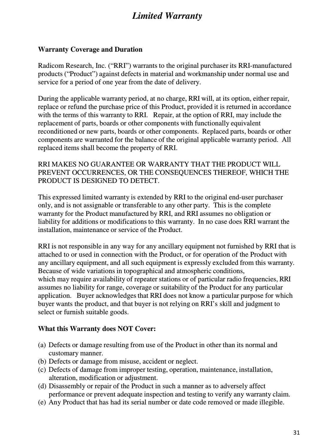 31  Limited Warranty     Warranty Coverage and Duration  Radicom Research, Inc. (“RRI”) warrants to the original purchaser its RRI-manufactured products (“Product”) against defects in material and workmanship under normal use and service for a period of one year from the date of delivery.  During the applicable warranty period, at no charge, RRI will, at its option, either repair, replace or refund the purchase price of this Product, provided it is returned in accordance with the terms of this warranty to RRI.   Repair, at the option of RRI, may include the replacement of parts, boards or other components with functionally equivalent reconditioned or new parts, boards or other components.  Replaced parts, boards or other components are warranted for the balance of the original applicable warranty period.  All replaced items shall become the property of RRI.  RRI MAKES NO GUARANTEE OR WARRANTY THAT THE PRODUCT WILL PREVENT OCCURRENCES, OR THE CONSEQUENCES THEREOF, WHICH THE PRODUCT IS DESIGNED TO DETECT.  This expressed limited warranty is extended by RRI to the original end-user purchaser only, and is not assignable or transferable to any other party.  This is the complete warranty for the Product manufactured by RRI, and RRI assumes no obligation or liability for additions or modifications to this warranty.  In no case does RRI warrant the installation, maintenance or service of the Product.  RRI is not responsible in any way for any ancillary equipment not furnished by RRI that is attached to or used in connection with the Product, or for operation of the Product with any ancillary equipment, and all such equipment is expressly excluded from this warranty.  Because of wide variations in topographical and atmospheric conditions, which may require availability of repeater stations or of particular radio frequencies, RRI assumes no liability for range, coverage or suitability of the Product for any particular application.   Buyer acknowledges that RRI does not know a particular purpose for which buyer wants the product, and that buyer is not relying on RRI’s skill and judgment to select or furnish suitable goods.  What this Warranty does NOT Cover:  (a)  Defects or damage resulting from use of the Product in other than its normal and customary manner. (b) Defects or damage from misuse, accident or neglect. (c)  Defects of damage from improper testing, operation, maintenance, installation, alteration, modification or adjustment. (d) Disassembly or repair of the Product in such a manner as to adversely affect performance or prevent adequate inspection and testing to verify any warranty claim. (e)  Any Product that has had its serial number or date code removed or made illegible.   