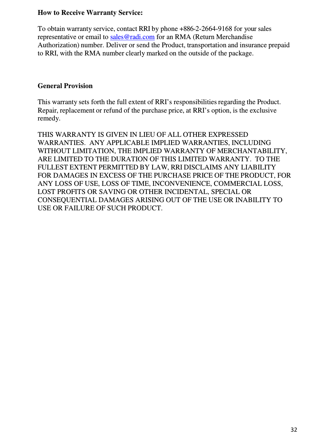 32  How to Receive Warranty Service:  To obtain warranty service, contact RRI by phone +886-2-2664-9168 for your sales representative or email to sales@radi.com for an RMA (Return Merchandise Authorization) number. Deliver or send the Product, transportation and insurance prepaid to RRI, with the RMA number clearly marked on the outside of the package.     General Provision  This warranty sets forth the full extent of RRI’s responsibilities regarding the Product. Repair, replacement or refund of the purchase price, at RRI’s option, is the exclusive remedy.  THIS WARRANTY IS GIVEN IN LIEU OF ALL OTHER EXPRESSED WARRANTIES.  ANY APPLICABLE IMPLIED WARRANTIES, INCLUDING WITHOUT LIMITATION, THE IMPLIED WARRANTY OF MERCHANTABILITY, ARE LIMITED TO THE DURATION OF THIS LIMITED WARRANTY.  TO THE FULLEST EXTENT PERMITTED BY LAW, RRI DISCLAIMS ANY LIABILITY FOR DAMAGES IN EXCESS OF THE PURCHASE PRICE OF THE PRODUCT, FOR ANY LOSS OF USE, LOSS OF TIME, INCONVENIENCE, COMMERCIAL LOSS, LOST PROFITS OR SAVING OR OTHER INCIDENTAL, SPECIAL OR CONSEQUENTIAL DAMAGES ARISING OUT OF THE USE OR INABILITY TO USE OR FAILURE OF SUCH PRODUCT.                                   