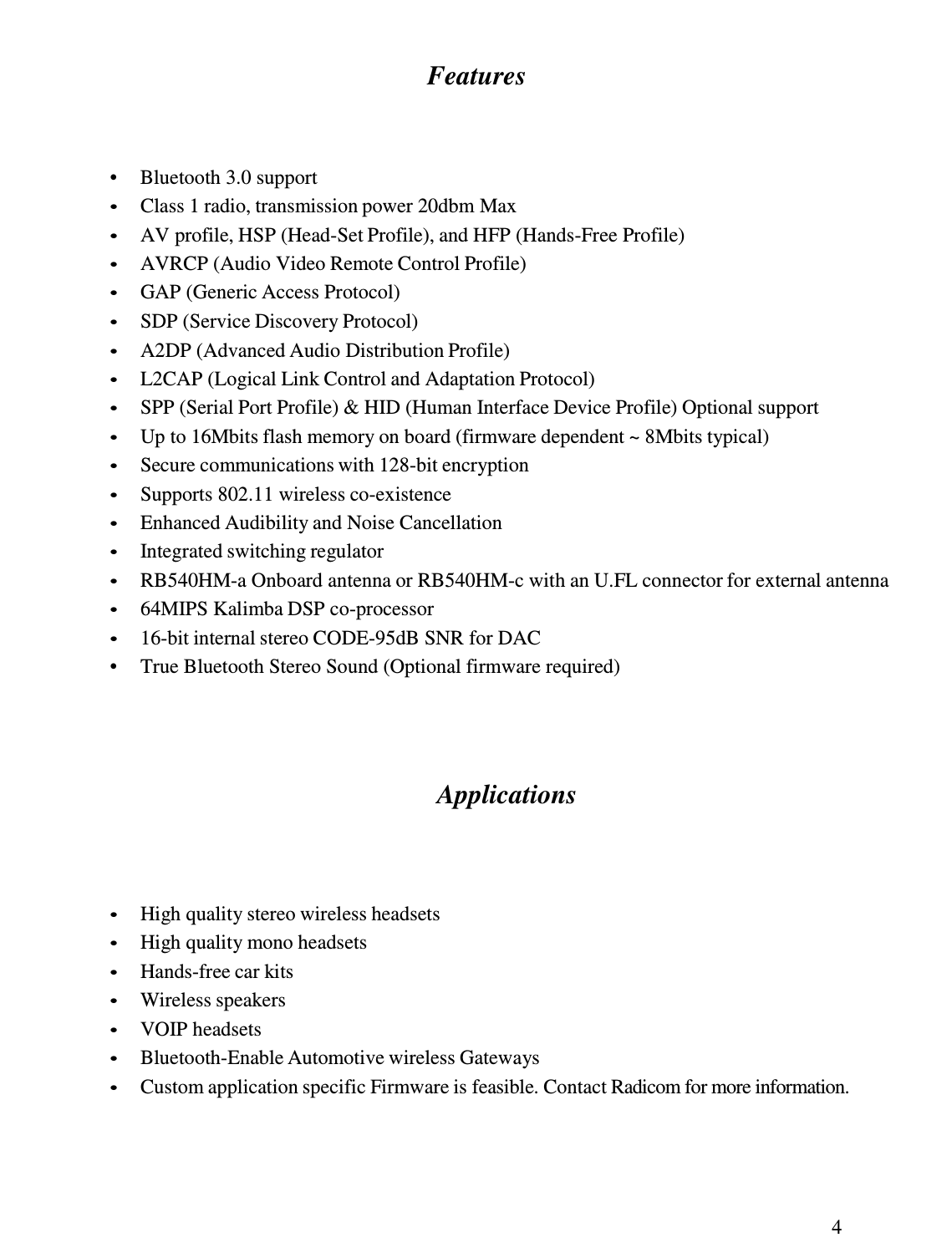 4  Features     •  Bluetooth 3.0 support • Class 1 radio, transmission power 20dbm Max • AV profile, HSP (Head-Set Profile), and HFP (Hands-Free Profile) • AVRCP (Audio Video Remote Control Profile) • GAP (Generic Access Protocol) • SDP (Service Discovery Protocol) • A2DP (Advanced Audio Distribution Profile) • L2CAP (Logical Link Control and Adaptation Protocol) • SPP (Serial Port Profile) &amp; HID (Human Interface Device Profile) Optional support • Up to 16Mbits flash memory on board (firmware dependent ~ 8Mbits typical) • Secure communications with 128-bit encryption • Supports 802.11 wireless co-existence • Enhanced Audibility and Noise Cancellation • Integrated switching regulator • RB540HM-a Onboard antenna or RB540HM-c with an U.FL connector for external antenna • 64MIPS Kalimba DSP co-processor • 16-bit internal stereo CODE-95dB SNR for DAC •  True Bluetooth Stereo Sound (Optional firmware required)       Applications      • High quality stereo wireless headsets • High quality mono headsets • Hands-free car kits • Wireless speakers • VOIP headsets • Bluetooth-Enable Automotive wireless Gateways • Custom application specific Firmware is feasible. Contact Radicom for more information. 
