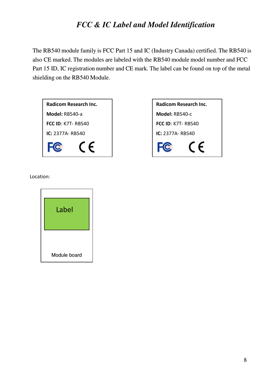 8  FCC &amp; IC Label and Model Identification  The RB540 module family is FCC Part 15 and IC (Industry Canada) certified. The RB540 is also CE marked. The modules are labeled with the RB540 module model number and FCC Part 15 ID, IC registration number and CE mark. The label can be found on top of the metal shielding on the RB540 Module.           Location:                                               Radicom Research Inc. Model: RB540-c FCC ID: K7T- RB540 IC: 2377A- RB540  Radicom Research Inc. Model: RB540-a FCC ID: K7T- RB540 IC: 2377A- RB540  Label Module board 