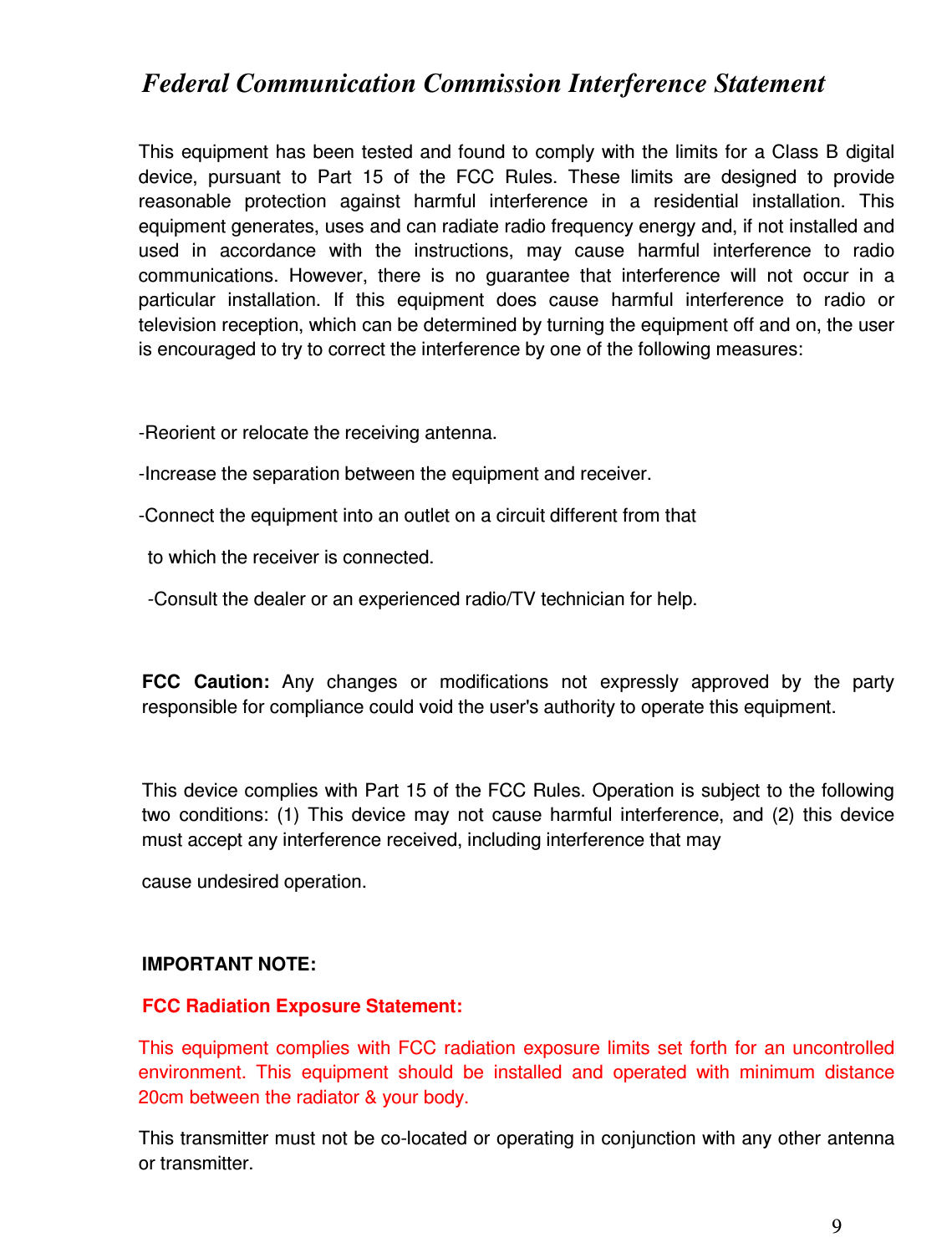 9  Federal Communication Commission Interference Statement  This  equipment  has been  tested and found to comply with  the limits for  a Class B  digital device,  pursuant  to  Part  15  of  the  FCC  Rules.  These  limits  are  designed  to  provide reasonable  protection  against  harmful  interference  in  a  residential  installation.  This equipment generates, uses and can radiate radio frequency energy and, if not installed and used  in  accordance  with  the  instructions,  may  cause  harmful  interference  to  radio communications.  However,  there  is  no  guarantee  that  interference  will  not  occur  in  a particular  installation.  If  this  equipment  does  cause  harmful  interference  to  radio  or television reception, which can be determined by turning the equipment off and on, the user is encouraged to try to correct the interference by one of the following measures:  -Reorient or relocate the receiving antenna. -Increase the separation between the equipment and receiver. -Connect the equipment into an outlet on a circuit different from that to which the receiver is connected. -Consult the dealer or an experienced radio/TV technician for help.  FCC  Caution:  Any  changes  or  modifications  not  expressly  approved  by  the  party responsible for compliance could void the user&apos;s authority to operate this equipment.  This device complies with Part 15 of the FCC Rules. Operation is subject to the following two  conditions:  (1)  This  device  may  not  cause  harmful  interference,  and  (2)  this  device must accept any interference received, including interference that may  cause undesired operation.  IMPORTANT NOTE: FCC Radiation Exposure Statement: This  equipment  complies  with FCC  radiation  exposure  limits  set  forth  for  an  uncontrolled environment.  This  equipment  should  be  installed  and  operated  with  minimum  distance 20cm between the radiator &amp; your body. This transmitter must not be co-located or operating in conjunction with any other antenna or transmitter.  