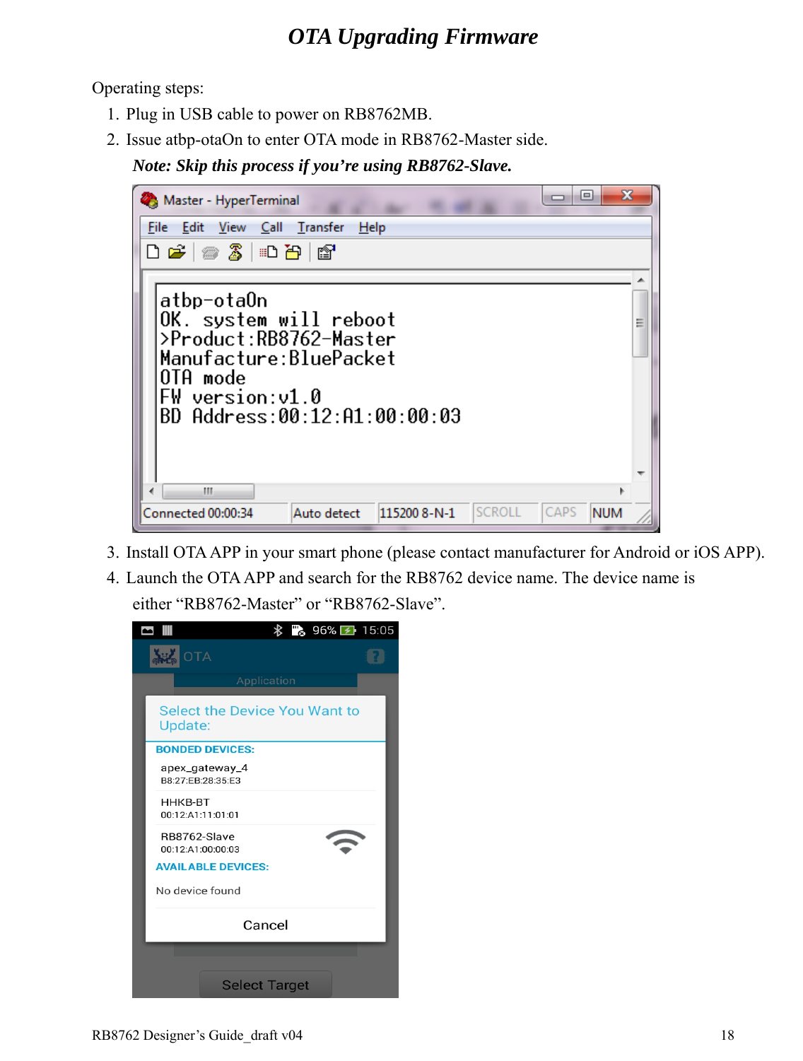 RB8762 Designer’s Guide_draft v04    18OTA Upgrading Firmware  Operating steps: 1. Plug in USB cable to power on RB8762MB. 2. Issue atbp-otaOn to enter OTA mode in RB8762-Master side.   Note: Skip this process if you’re using RB8762-Slave.  3. Install OTA APP in your smart phone (please contact manufacturer for Android or iOS APP). 4. Launch the OTA APP and search for the RB8762 device name. The device name is either “RB8762-Master” or “RB8762-Slave”.  