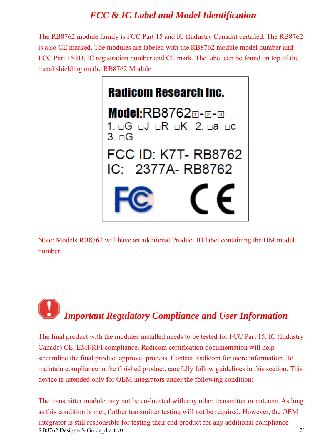 RB8762 Designer’s Guide_draft v04    21FCC &amp; IC Label and Model Identification  The RB8762 module family is FCC Part 15 and IC (Industry Canada) certified. The RB8762 is also CE marked. The modules are labeled with the RB8762 module model number and FCC Part 15 ID, IC registration number and CE mark. The label can be found on top of the metal shielding on the RB8762 Module.   Note: Models RB8762 will have an additional Product ID label containing the HM model number.     Important Regulatory Compliance and User Information The final product with the modules installed needs to be tested for FCC Part 15, IC (Industry Canada) CE, EMI/RFI compliance. Radicom certification documentation will help streamline the final product approval process. Contact Radicom for more information. To maintain compliance in the finished product, carefully follow guidelines in this section. This device is intended only for OEM integrators under the following condition:  The transmitter module may not be co-located with any other transmitter or antenna. As long as this condition is met, further transmitter testing will not be required. However, the OEM integrator is still responsible for testing their end product for any additional compliance 