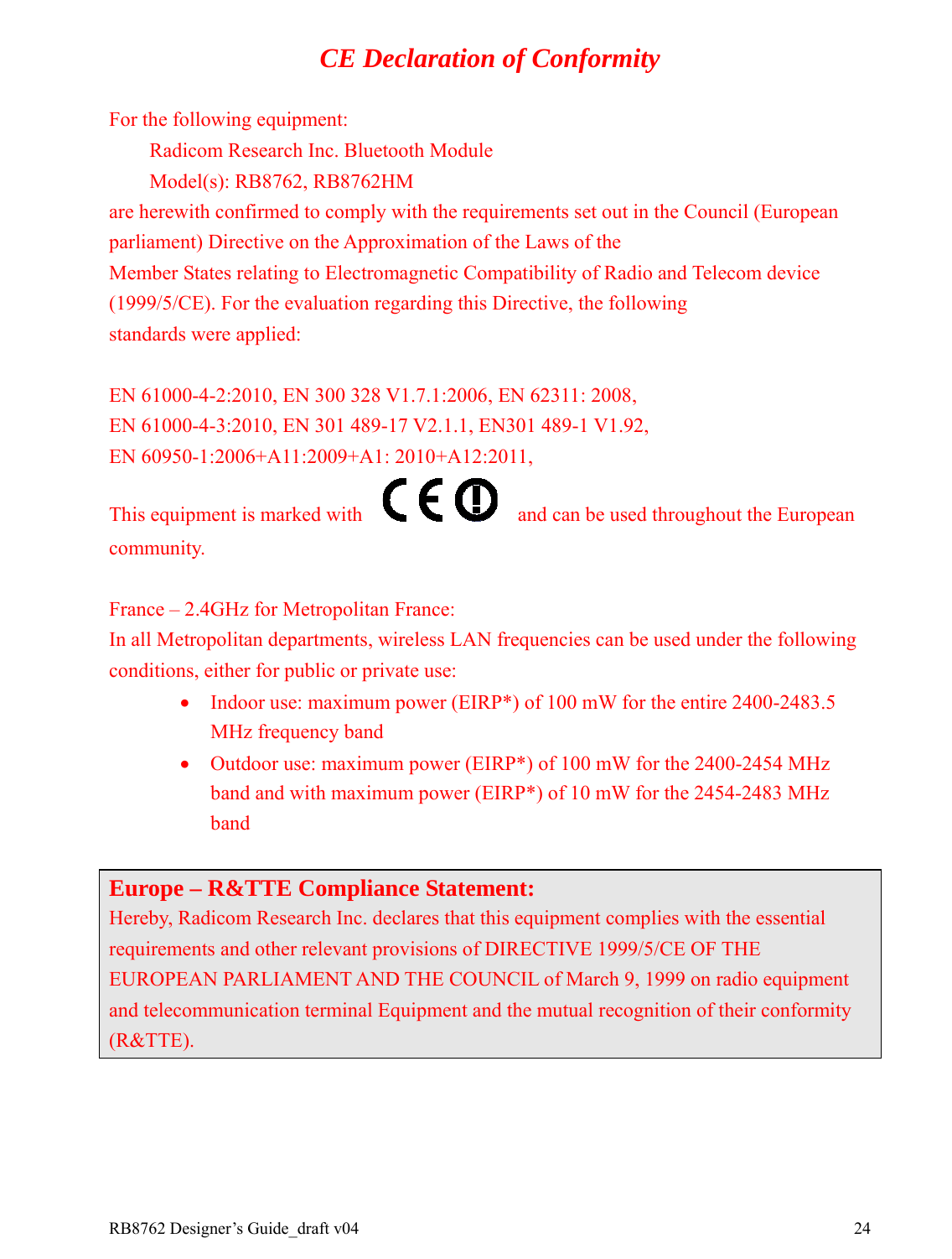 RB8762 Designer’s Guide_draft v04    24CE Declaration of Conformity For the following equipment:     Radicom Research Inc. Bluetooth Module     Model(s): RB8762, RB8762HM   are herewith confirmed to comply with the requirements set out in the Council (European parliament) Directive on the Approximation of the Laws of the   Member States relating to Electromagnetic Compatibility of Radio and Telecom device (1999/5/CE). For the evaluation regarding this Directive, the following   standards were applied:      EN 61000-4-2:2010, EN 300 328 V1.7.1:2006, EN 62311: 2008,   EN 61000-4-3:2010, EN 301 489-17 V2.1.1, EN301 489-1 V1.92, EN 60950-1:2006+A11:2009+A1: 2010+A12:2011,   This equipment is marked with        and can be used throughout the European community.   France – 2.4GHz for Metropolitan France: In all Metropolitan departments, wireless LAN frequencies can be used under the following conditions, either for public or private use: • Indoor use: maximum power (EIRP*) of 100 mW for the entire 2400-2483.5 MHz frequency band • Outdoor use: maximum power (EIRP*) of 100 mW for the 2400-2454 MHz band and with maximum power (EIRP*) of 10 mW for the 2454-2483 MHz band  Europe – R&amp;TTE Compliance Statement: Hereby, Radicom Research Inc. declares that this equipment complies with the essential requirements and other relevant provisions of DIRECTIVE 1999/5/CE OF THE EUROPEAN PARLIAMENT AND THE COUNCIL of March 9, 1999 on radio equipment and telecommunication terminal Equipment and the mutual recognition of their conformity (R&amp;TTE).       