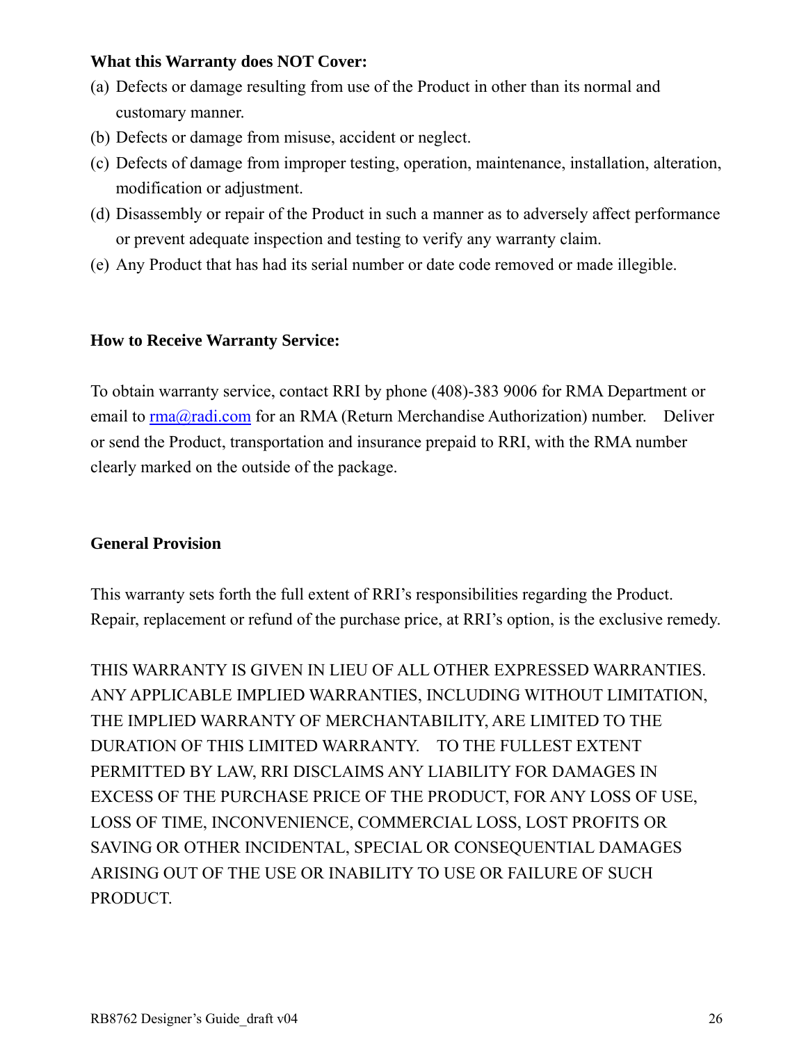 RB8762 Designer’s Guide_draft v04    26 What this Warranty does NOT Cover: (a) Defects or damage resulting from use of the Product in other than its normal and customary manner. (b) Defects or damage from misuse, accident or neglect. (c) Defects of damage from improper testing, operation, maintenance, installation, alteration, modification or adjustment. (d) Disassembly or repair of the Product in such a manner as to adversely affect performance or prevent adequate inspection and testing to verify any warranty claim. (e) Any Product that has had its serial number or date code removed or made illegible.   How to Receive Warranty Service:  To obtain warranty service, contact RRI by phone (408)-383 9006 for RMA Department or email to rma@radi.com for an RMA (Return Merchandise Authorization) number.    Deliver or send the Product, transportation and insurance prepaid to RRI, with the RMA number clearly marked on the outside of the package.     General Provision  This warranty sets forth the full extent of RRI’s responsibilities regarding the Product.   Repair, replacement or refund of the purchase price, at RRI’s option, is the exclusive remedy.  THIS WARRANTY IS GIVEN IN LIEU OF ALL OTHER EXPRESSED WARRANTIES.   ANY APPLICABLE IMPLIED WARRANTIES, INCLUDING WITHOUT LIMITATION, THE IMPLIED WARRANTY OF MERCHANTABILITY, ARE LIMITED TO THE DURATION OF THIS LIMITED WARRANTY.    TO THE FULLEST EXTENT PERMITTED BY LAW, RRI DISCLAIMS ANY LIABILITY FOR DAMAGES IN EXCESS OF THE PURCHASE PRICE OF THE PRODUCT, FOR ANY LOSS OF USE, LOSS OF TIME, INCONVENIENCE, COMMERCIAL LOSS, LOST PROFITS OR SAVING OR OTHER INCIDENTAL, SPECIAL OR CONSEQUENTIAL DAMAGES ARISING OUT OF THE USE OR INABILITY TO USE OR FAILURE OF SUCH PRODUCT.     