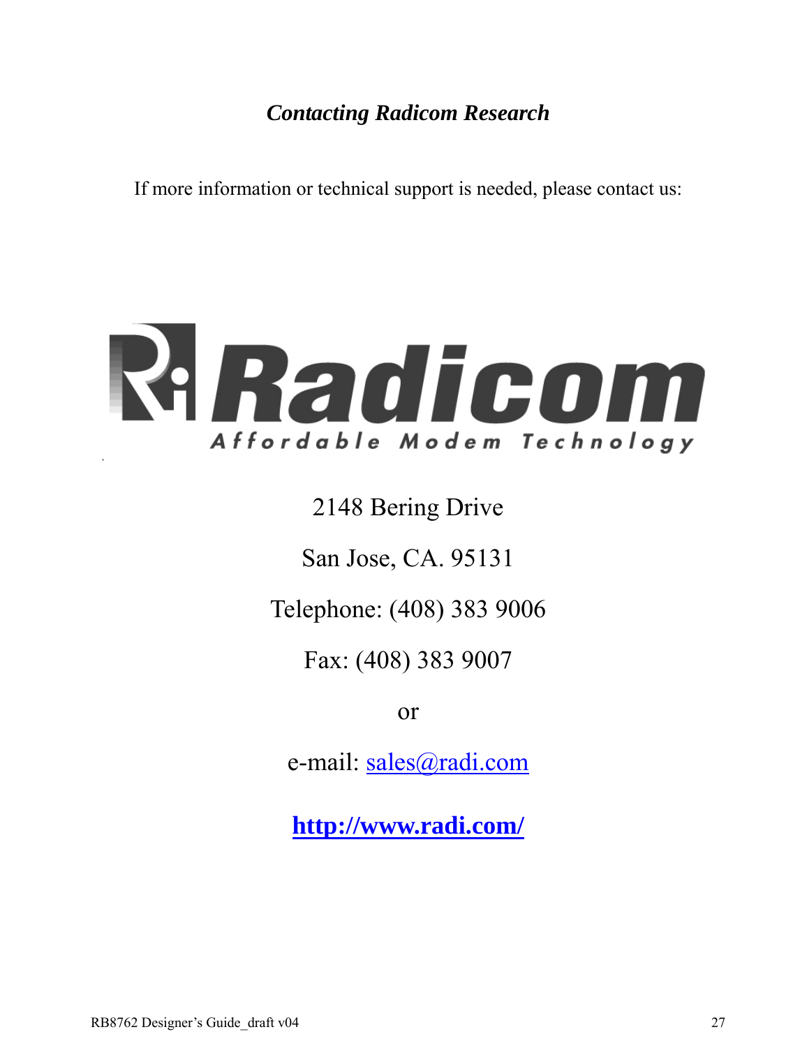 RB8762 Designer’s Guide_draft v04    27 Contacting Radicom Research  If more information or technical support is needed, please contact us:    2148 Bering Drive San Jose, CA. 95131 Telephone: (408) 383 9006 Fax: (408) 383 9007 or e-mail: sales@radi.com http://www.radi.com/ 