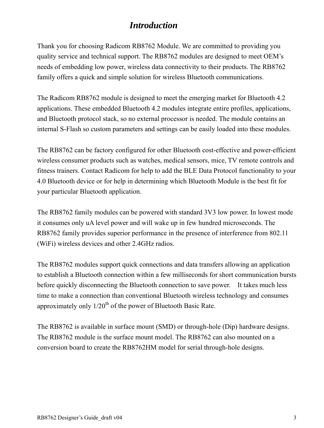 RB8762 Designer’s Guide_draft v04    3 Introduction  Thank you for choosing Radicom RB8762 Module. We are committed to providing you quality service and technical support. The RB8762 modules are designed to meet OEM’s needs of embedding low power, wireless data connectivity to their products. The RB8762 family offers a quick and simple solution for wireless Bluetooth communications.    The Radicom RB8762 module is designed to meet the emerging market for Bluetooth 4.2 applications. These embedded Bluetooth 4.2 modules integrate entire profiles, applications, and Bluetooth protocol stack, so no external processor is needed. The module contains an internal S-Flash so custom parameters and settings can be easily loaded into these modules.    The RB8762 can be factory configured for other Bluetooth cost-effective and power-efficient wireless consumer products such as watches, medical sensors, mice, TV remote controls and fitness trainers. Contact Radicom for help to add the BLE Data Protocol functionality to your 4.0 Bluetooth device or for help in determining which Bluetooth Module is the best fit for your particular Bluetooth application.  The RB8762 family modules can be powered with standard 3V3 low power. In lowest mode it consumes only uA level power and will wake up in few hundred microseconds. The RB8762 family provides superior performance in the presence of interference from 802.11 (WiFi) wireless devices and other 2.4GHz radios.    The RB8762 modules support quick connections and data transfers allowing an application to establish a Bluetooth connection within a few milliseconds for short communication bursts before quickly disconnecting the Bluetooth connection to save power.    It takes much less time to make a connection than conventional Bluetooth wireless technology and consumes approximately only 1/20th of the power of Bluetooth Basic Rate.    The RB8762 is available in surface mount (SMD) or through-hole (Dip) hardware designs. The RB8762 module is the surface mount model. The RB8762 can also mounted on a conversion board to create the RB8762HM model for serial through-hole designs.       