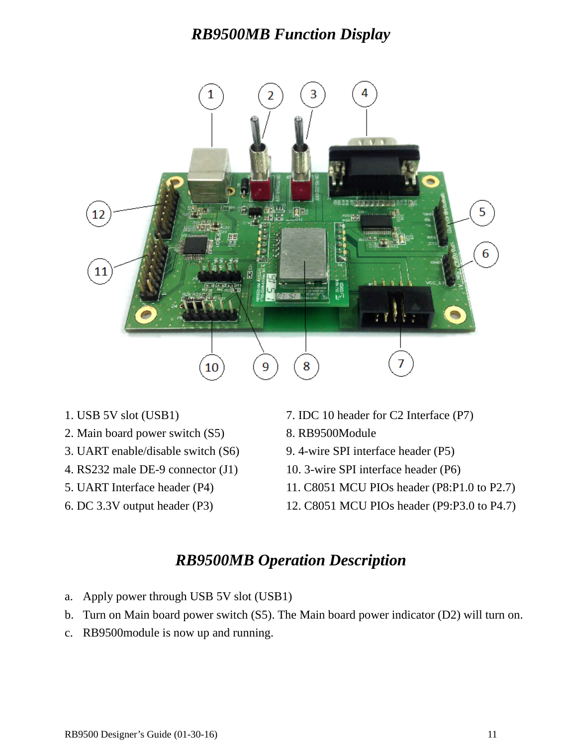  RB9500 Designer’s Guide (01-30-16)               11 RB9500MB Function Display   1. USB 5V slot (USB1)  7. IDC 10 header for C2 Interface (P7) 2. Main board power switch (S5)  8. RB9500Module 3. UART enable/disable switch (S6)  9. 4-wire SPI interface header (P5) 4. RS232 male DE-9 connector (J1)  10. 3-wire SPI interface header (P6)   5. UART Interface header (P4)  11. C8051 MCU PIOs header (P8:P1.0 to P2.7) 6. DC 3.3V output header (P3)  12. C8051 MCU PIOs header (P9:P3.0 to P4.7)     RB9500MB Operation Description  a. Apply power through USB 5V slot (USB1)   b. Turn on Main board power switch (S5). The Main board power indicator (D2) will turn on. c. RB9500module is now up and running.  