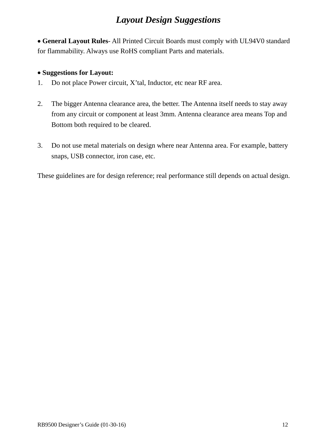  RB9500 Designer’s Guide (01-30-16)               12 Layout Design Suggestions  • General Layout Rules- All Printed Circuit Boards must comply with UL94V0 standard for flammability. Always use RoHS compliant Parts and materials.    • Suggestions for Layout: 1. Do not place Power circuit, X’tal, Inductor, etc near RF area.  2. The bigger Antenna clearance area, the better. The Antenna itself needs to stay away from any circuit or component at least 3mm. Antenna clearance area means Top and Bottom both required to be cleared.  3. Do not use metal materials on design where near Antenna area. For example, battery snaps, USB connector, iron case, etc.  These guidelines are for design reference; real performance still depends on actual design.     