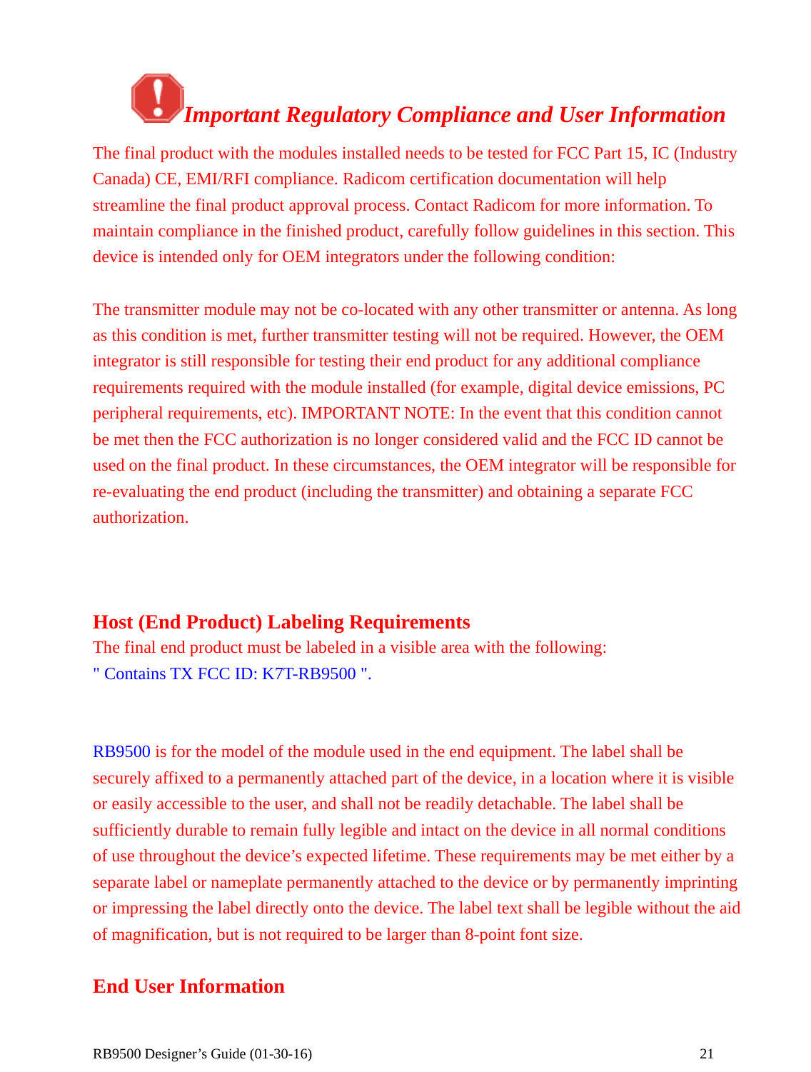  RB9500 Designer’s Guide (01-30-16)               21     Important Regulatory Compliance and User Information The final product with the modules installed needs to be tested for FCC Part 15, IC (Industry Canada) CE, EMI/RFI compliance. Radicom certification documentation will help streamline the final product approval process. Contact Radicom for more information. To maintain compliance in the finished product, carefully follow guidelines in this section. This device is intended only for OEM integrators under the following condition:  The transmitter module may not be co-located with any other transmitter or antenna. As long as this condition is met, further transmitter testing will not be required. However, the OEM integrator is still responsible for testing their end product for any additional compliance requirements required with the module installed (for example, digital device emissions, PC peripheral requirements, etc). IMPORTANT NOTE: In the event that this condition cannot be met then the FCC authorization is no longer considered valid and the FCC ID cannot be used on the final product. In these circumstances, the OEM integrator will be responsible for re-evaluating the end product (including the transmitter) and obtaining a separate FCC authorization.    Host (End Product) Labeling Requirements The final end product must be labeled in a visible area with the following:     &quot; Contains TX FCC ID: K7T-RB9500 &quot;.   RB9500 is for the model of the module used in the end equipment. The label shall be securely affixed to a permanently attached part of the device, in a location where it is visible or easily accessible to the user, and shall not be readily detachable. The label shall be sufficiently durable to remain fully legible and intact on the device in all normal conditions of use throughout the device’s expected lifetime. These requirements may be met either by a separate label or nameplate permanently attached to the device or by permanently imprinting or impressing the label directly onto the device. The label text shall be legible without the aid of magnification, but is not required to be larger than 8-point font size.    End User Information 