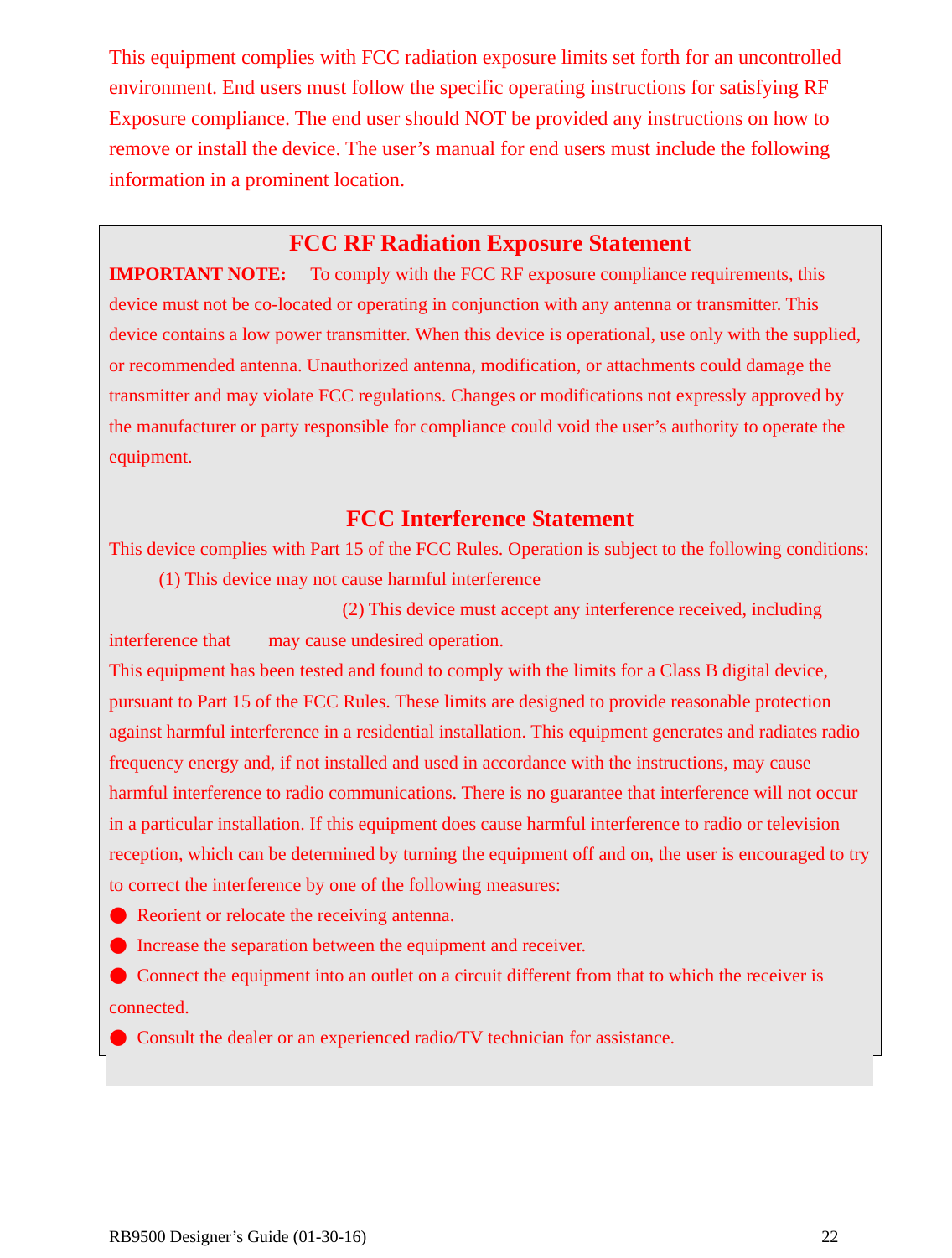  RB9500 Designer’s Guide (01-30-16)               22 This equipment complies with FCC radiation exposure limits set forth for an uncontrolled environment. End users must follow the specific operating instructions for satisfying RF Exposure compliance. The end user should NOT be provided any instructions on how to remove or install the device. The user’s manual for end users must include the following information in a prominent location.  FCC RF Radiation Exposure Statement IMPORTANT NOTE:  To comply with the FCC RF exposure compliance requirements, this device must not be co-located or operating in conjunction with any antenna or transmitter. This device contains a low power transmitter. When this device is operational, use only with the supplied, or recommended antenna. Unauthorized antenna, modification, or attachments could damage the transmitter and may violate FCC regulations. Changes or modifications not expressly approved by the manufacturer or party responsible for compliance could void the user’s authority to operate the equipment.  FCC Interference Statement This device complies with Part 15 of the FCC Rules. Operation is subject to the following conditions:    (1) This device may not cause harmful interference                          (2) This device must accept any interference received, including interference that    may cause undesired operation. This equipment has been tested and found to comply with the limits for a Class B digital device, pursuant to Part 15 of the FCC Rules. These limits are designed to provide reasonable protection against harmful interference in a residential installation. This equipment generates and radiates radio frequency energy and, if not installed and used in accordance with the instructions, may cause harmful interference to radio communications. There is no guarantee that interference will not occur in a particular installation. If this equipment does cause harmful interference to radio or television reception, which can be determined by turning the equipment off and on, the user is encouraged to try to correct the interference by one of the following measures: ●  Reorient or relocate the receiving antenna. ●  Increase the separation between the equipment and receiver. ●  Connect the equipment into an outlet on a circuit different from that to which the receiver is connected. ●  Consult the dealer or an experienced radio/TV technician for assistance. 