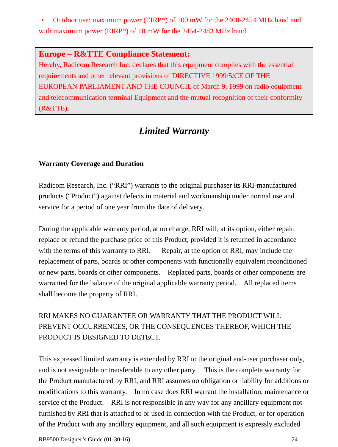  RB9500 Designer’s Guide (01-30-16)               24 •  Outdoor use: maximum power (EIRP*) of 100 mW for the 2400-2454 MHz band and with maximum power (EIRP*) of 10 mW for the 2454-2483 MHz band  Europe – R&amp;TTE Compliance Statement: Hereby, Radicom Research Inc. declares that this equipment complies with the essential requirements and other relevant provisions of DIRECTIVE 1999/5/CE OF THE EUROPEAN PARLIAMENT AND THE COUNCIL of March 9, 1999 on radio equipment and telecommunication terminal Equipment and the mutual recognition of their conformity (R&amp;TTE).   Limited Warranty   Warranty Coverage and Duration  Radicom Research, Inc. (“RRI”) warrants to the original purchaser its RRI-manufactured products (“Product”) against defects in material and workmanship under normal use and service for a period of one year from the date of delivery.  During the applicable warranty period, at no charge, RRI will, at its option, either repair, replace or refund the purchase price of this Product, provided it is returned in accordance with the terms of this warranty to RRI.      Repair, at the option of RRI, may include the replacement of parts, boards or other components with functionally equivalent reconditioned or new parts, boards or other components.    Replaced parts, boards or other components are warranted for the balance of the original applicable warranty period.    All replaced items shall become the property of RRI.  RRI MAKES NO GUARANTEE OR WARRANTY THAT THE PRODUCT WILL PREVENT OCCURRENCES, OR THE CONSEQUENCES THEREOF, WHICH THE PRODUCT IS DESIGNED TO DETECT.  This expressed limited warranty is extended by RRI to the original end-user purchaser only, and is not assignable or transferable to any other party.    This is the complete warranty for the Product manufactured by RRI, and RRI assumes no obligation or liability for additions or modifications to this warranty.    In no case does RRI warrant the installation, maintenance or service of the Product.    RRI is not responsible in any way for any ancillary equipment not furnished by RRI that is attached to or used in connection with the Product, or for operation of the Product with any ancillary equipment, and all such equipment is expressly excluded 