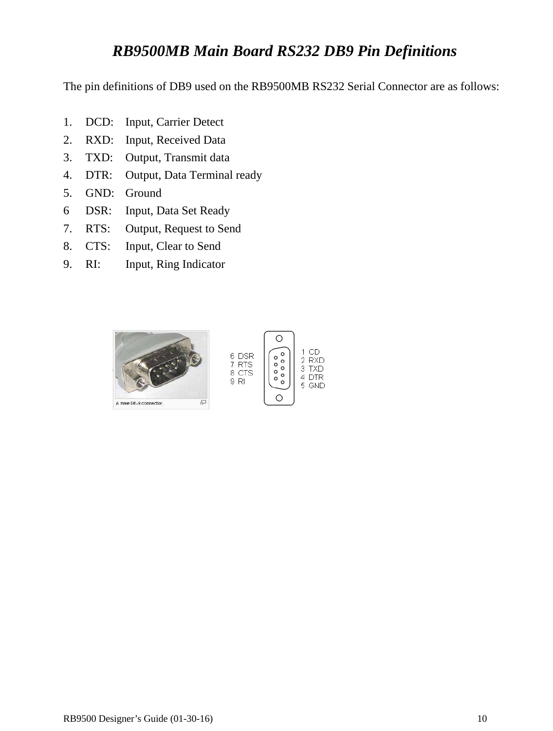  RB9500 Designer’s Guide (01-30-16)               10  RB9500MB Main Board RS232 DB9 Pin Definitions  The pin definitions of DB9 used on the RB9500MB RS232 Serial Connector are as follows:  1.    DCD:    Input, Carrier Detect 2.  RXD:  Input, Received Data 3.    TXD:  Output, Transmit data 4.  DTR:    Output, Data Terminal ready 5. GND: Ground 6   DSR:  Input, Data Set Ready 7.    RTS:  Output, Request to Send 8.    CTS:  Input, Clear to Send 9.  RI:    Input, Ring Indicator              