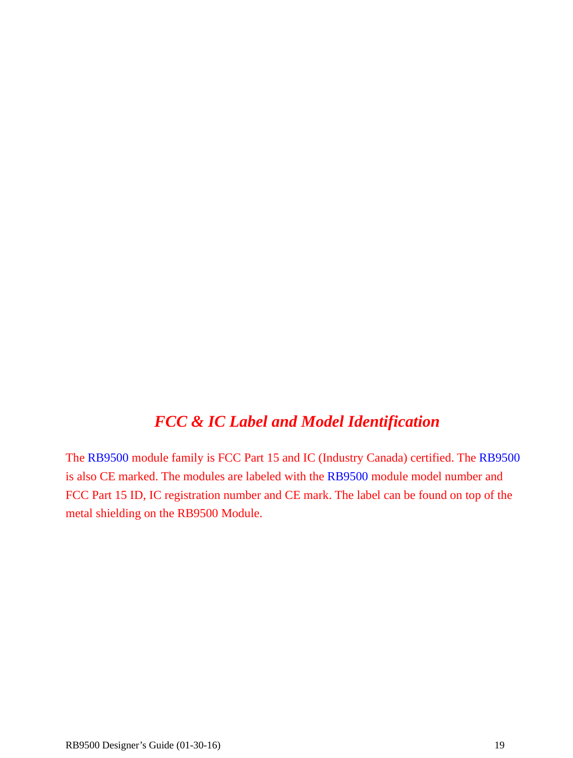  RB9500 Designer’s Guide (01-30-16)               19                      FCC &amp; IC Label and Model Identification  The RB9500 module family is FCC Part 15 and IC (Industry Canada) certified. The RB9500 is also CE marked. The modules are labeled with the RB9500 module model number and FCC Part 15 ID, IC registration number and CE mark. The label can be found on top of the metal shielding on the RB9500 Module.   